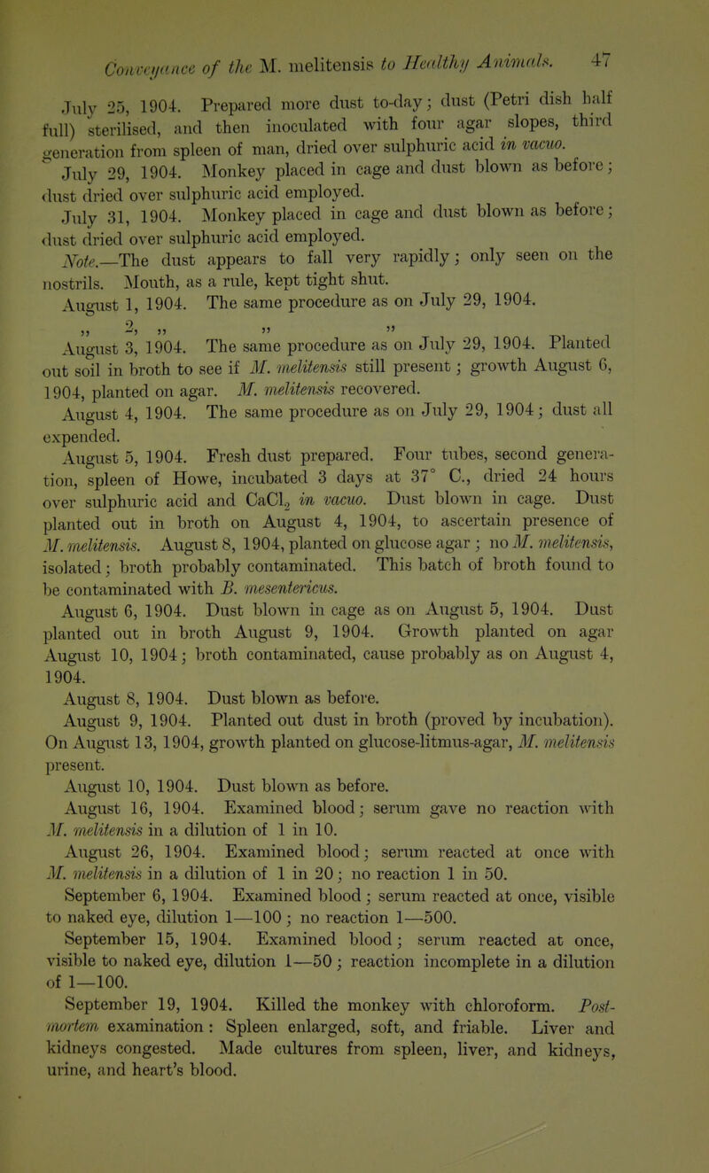 July 25, 1904. Prepared more dust to-day; dust (Petri dish half full) sterilised, and then inoculated with four agar slopes, third generation from spleen of man, dried over sulphuric acid in vacuo. July 29, 1904. Monkey placed in cage and dust blown as before; <lust dried over sulphuric acid employed. J\ily 31, 1904. Monkey placed in cage and dust blown as before; dust dried over sulphuric acid employed. ^Yofe._The dust appears to fall very rapidly; only seen on the nostrils. Mouth, as a rule, kept tight shut. August 1, 1904. The same procedure as on July 29, 1904. ,, 2, ,, J5 5> August 3, 1904. The same procedure as on July 29, 1904. Planted out soil in broth to see if M. imlitensis still present; growth August 6, 1904, planted on agar. M. melitensis recovered. August 4, 1904. The same procedure as on July 29, 1904; dust all expended. August 5, 1904. Fresh dust prepared. Four tubes, second genera- tion, spleen of Howe, incubated 3 days at 37° C, dried 24 hours over sulphuric acid and CaClg in vacuo. Dust blown in cage. Dust planted out in broth on August 4, 1904, to ascertain presence of M. melitensis. August 8, 1904, planted on glucose agar ; no M, melitensis, isolated; broth probably contaminated. This batch of broth found to be contaminated with B. mesentericus. August 6, 1904. Dust blown in cage as on August 5, 1904. Dust planted out in broth August 9, 1904. Growth planted on agar August 10, 1904; broth contaminated, cause probably as on August 4, 1904. August 8, 1904. Dust blown as before. August 9, 1904. Planted out dust in broth (proved by incubation). On August 13, 1904, growth planted on glucose-litmus-agar, M. melitensis present. August 10, 1904. Dust blown as before. August 16, 1904. Examined blood; serum gave no reaction Avith M, melitensis in a dilution of 1 in 10, August 26, 1904. Examined blood; serum reacted at once with M. melitensis in a dilution of 1 in 20; no reaction 1 in 50. September 6, 1904. Examined blood; serum reacted at once, visible to naked eye, dilution 1—100 ; no reaction 1—500. September 15, 1904. Examined blood; serum reacted at once, visible to naked eye, dilution I—50; reaction incomplete in a dilution of 1—100. September 19, 1904. Killed the monkey with chloroform. Fosf- niortem examination : Spleen enlarged, soft, and friable. Liver and kidneys congested. Made cultures from spleen, liver, and kidneys, urine, and heart's blood.