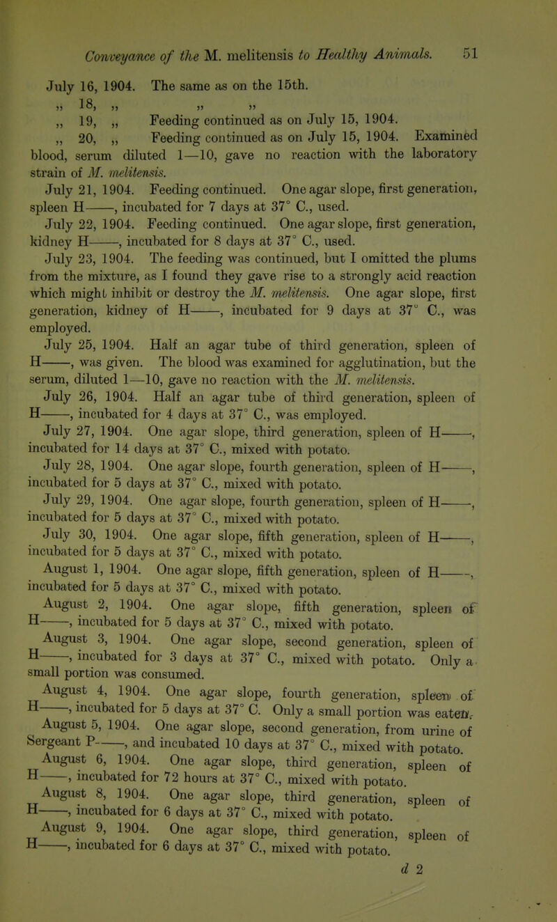 July 16, 1904. The same as on the 15th. „ 19, „ Feeding continued as on July 15, 1904. „ 20, „ Feeding continued as on July 15, 1904. Examined blood, serum diluted 1—10, gave no reaction with the laboratory strain of M. nwlitensis. July 21, 1904. Feeding continued. One agar slope, first generation, spleen H , incubated for 7 days at 37° C, used. July 22, 1904. Feeding continued. One agar slope, first generation, kidney H , incubated for 8 days at 37° C, used. July 23, 1904. The feeding was continued, but I omitted the plums from the mixture, as I found they gave rise to a strongly acid reaction which mighL inhiljit or destroy the M. Tnelitensis. One agar slope, first generation, kidney of H , incubated for 9 days at 37 C, was employed. July 25, 1904. Half an agar tube of third generation, spleen of H , was given. The blood was examined for agglutination, but the serum, diluted 1—10, gave no reaction with the M. melitensis. July 26, 1904. Half an agar tube of third generation, spleen of H , incubated for 4 days at 37° C, was employed. July 27, 1904. One agar slope, third generation, spleen of H , incubated for 14 days at 37° C, mixed with potato. July 28, 1904. One agar slope, fourth generation, spleen of H- , incubated for 5 days at 37° C, mixed with potato. July 29, 1904. One agar slope, fourth generation, spleen of H , incubated for 5 days at 37° C, mixed with potato. July 30, 1904. One agar slope, fifth generation, spleen of H , incubated for 5 days at 37° C, mixed with potato. August 1, 1904. One agar slope, fifth generation, spleen of H , incubated for 5 days at 37° C, mixed with potato. August 2, 1904. One agar slope, fifth generation, spleen oi H , incubated for 5 days at 37° C, mixed with potato. August 3, 1904. One agar slope, second generation, spleen of H ' incubated for 3 days at 37° C, mixed with potato. Only a- small portion was consumed. August 4, 1904. One agar slope, fourth generation, spleen oi H , incubated for 5 days at 37° C. Only a small portion was eaten.- August 5, 1904. One agar slope, second generation, from urine of Sergeant P , and incubated 10 days at 37° C, mixed with potato. August 6, 1904. One agar slope, third generation, spleen of H , incubated for 72 hours at 37° C, mixed with potato. August 8, 1904. One agar slope, third generation, spleen of H , mcubated for 6 days at 37° C, mixed with potato. August 9, 1904. One agar slope, third generation, spleen of H , incubated for 6 days at 37° C, mixed with potato. d 2