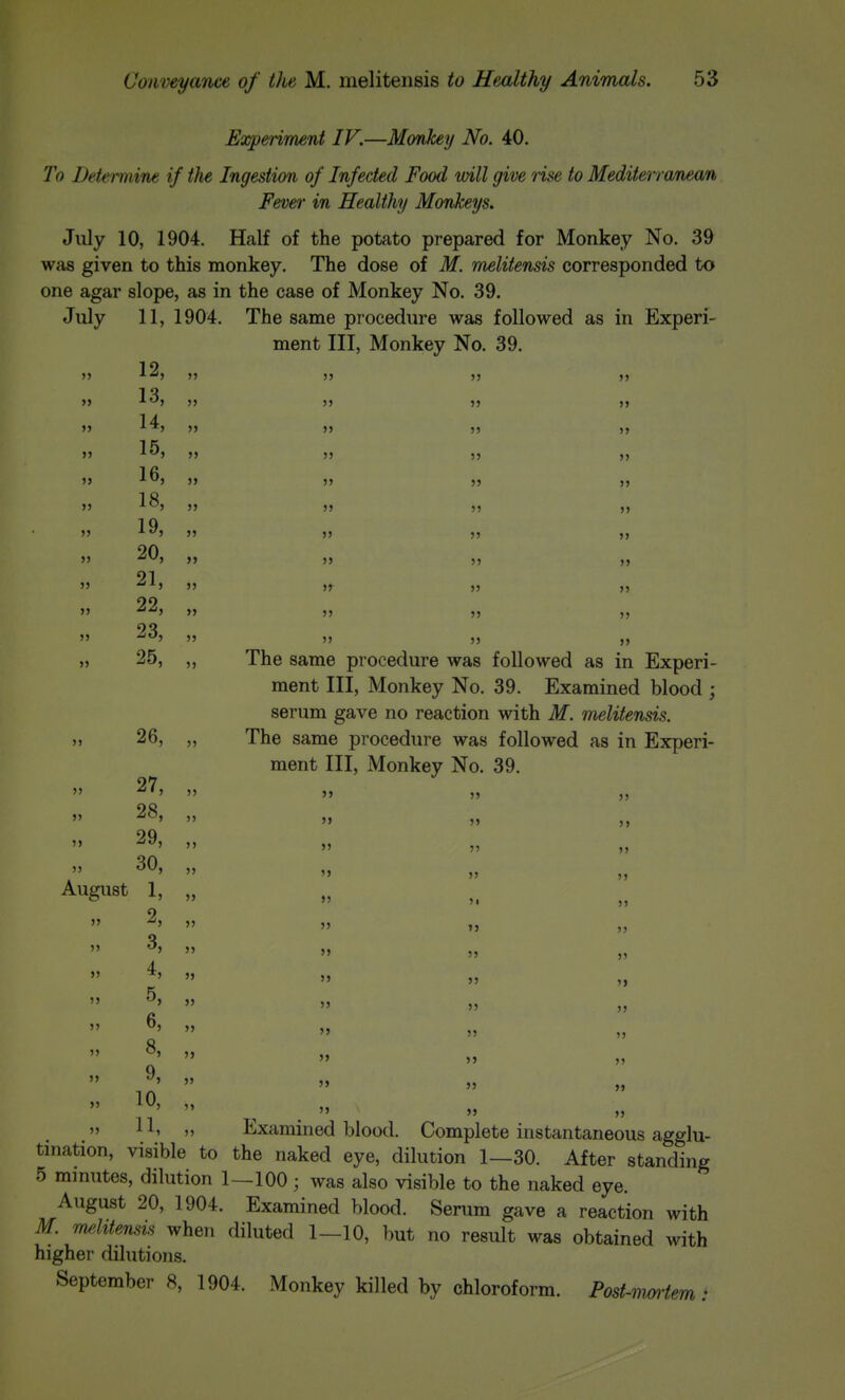 Experiment IV.—Monkey No. 40. To Detemmie if the Ingestion of Infected Food will give rise to Mediterranean Fever in Healthy Monkeys. July 10, 1904. Half of the potato prepared for Monkey No. 39 was given to this monkey. The dose of M. melitensis corresponded to one agar slope, as in the case of Monkey No. 39. July 11, 1904. The same procedure was followed as in Experi- ment III, Monkey No. 39. 19 1 ^ >> ^'-'l )> >> J) >> 14 1 »' ^J >J JS 5) JJ »J »> >> )5 )) >J 5> J> )J „ 19 90  -^J >> J> 55 >> 91   » 55 55  >' JJ 55 55 55 23, 55 55 27, 28, 29, 30, August 1, 2, 25, „ The same procedure was followed as in Experi- ment III, Monkey No. 39. Examined blood ; serum gave no reaction with M. melitensis. 26, „ The same procedure was followed as in Experi- ment III, Monkey No. 39. 55 55 JJ 55 J» 5J JJ 55 JJ 55 55 55 ^5 55 45 5, 5j 55 55 6, „ 55 8, ,, 55 9, ,, 55 10, „   JJ  »J 55 JJ 55 „  J' J»  JJ 55 » JJ 55  JJ 55 JJ 55 „ JJ   Examined blood. Complete instantaneous agglu- tination, visible to the naked eye, dilution 1—30. After standing 5 mmutes, dilution 1—100; was also visible to the naked eye. August 20, 1904. Examined blood. Serum gave a reaction with M. melitensis when diluted 1—10, but no result was obtained with higher dilutions. September 8, 1904. Monkey killed by chloroform. Post-iimiem: