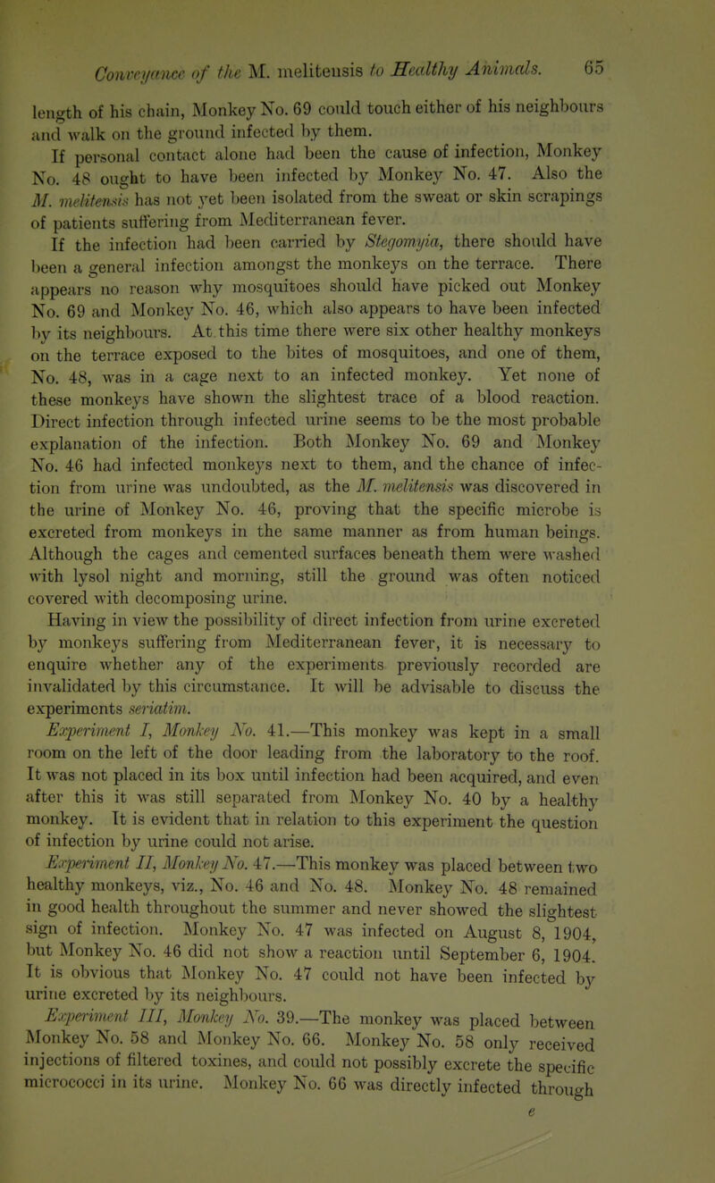 length of his ch<ain, Monkey No. 69 could touch either of his neighbours and walk on the ground infected by them. If personal contact alone had been the cause of infection, Monkey No. 48 ought to have been infected by Monkey No. 47. Also the M. melifensis has not yet l)een isolated from the sweat or skin scrapings of patients suttering from Mediterranean fever. If the infection had been carried by Stegomyia, there should have been a general infection amongst the monkeys on the terrace. There appears no reason why mosquitoes should have picked out Monkey No. 69 and Monkey No. 46, which also appears to have been infected by its neighbours. At. this time there were six other healthy monkeys on the terrace exposed to the bites of mosquitoes, and one of them, No. 48, was in a cage next to an infected monkey. Yet none of these monkeys have shown the slightest trace of a blood reaction. Direct infection through infected urine seems to be the most probable explanation of the infection. Both Monkey No. 69 and Monkey No. 46 had infected monkeys next to them, and the chance of infec- tion from urine was undoubted, as the M. melitensis was discovered in the urine of Monkey No. 46, proving that the specific microbe is excreted from monkeys in the same manner as from human beings. Although the cages and cemented surfaces beneath them were washed with lysol night and morning, still the ground was often noticed covered with decomposing urine. Having in view the possibility of direct infection from urine excreted by monkeys suffering fi-om Mediterranean fever, it is necessary to enquire whether any of the experiments previously recorded are iuA^alidated by this circumstance. It will be advisable to discuss the experiments seriatim. Eoiperiment I, MonlTij 2<o. 41.—This monkey was kept in a small room on the left of the door leading from the laboratory to the roof. It was not placed in its box until infection had been acquired, and even after this it was still separated from Monkey No. 40 by a healthy monkey. It is evident that in relation to this experiment the question of infection by urine could not arise. Eo'penment II, Monhy No. 47.—This monkey was placed between two healthy monkeys, viz., No. 46 and No. 48. Monkey No. 48 remained in good health throughout the summer and never showed the slightest sign of infection. ^Monkey No. 47 was infected on August 8, 1904, but Monkey No. 46 did not show a reaction until September 6, 1904. It is obvious that Monkey No. 47 could not have been infected by urine excreted by its neighbours. Eo^periment III, Monkey A^o. 39.—The monkey was placed between Monkey No. 58 and Monkey No. 66. Monkey No. 58 only received injections of filtered toxines, and could not possibly excrete the specific micrococci in its urine. Monkey No. 66 was directly infected through e