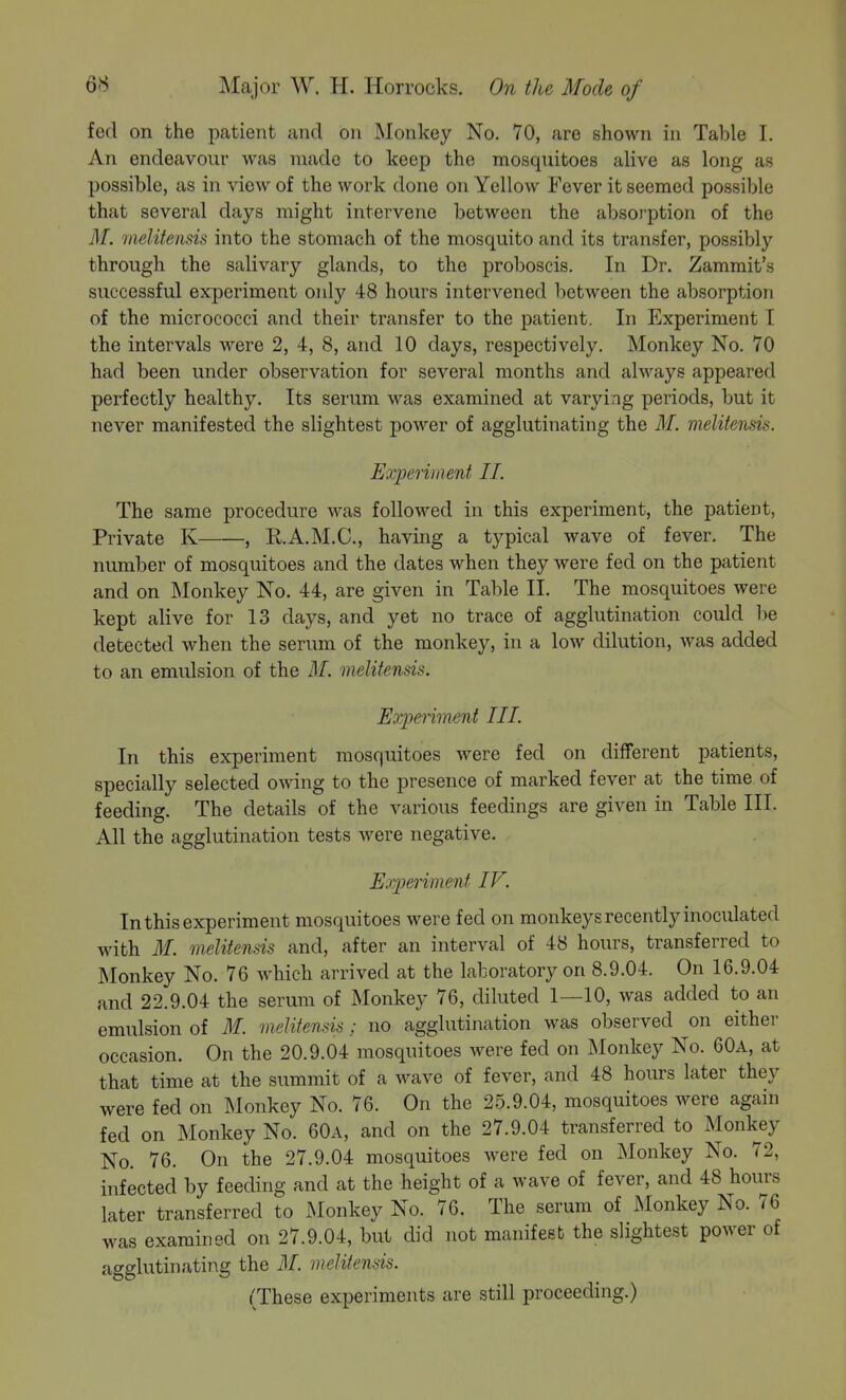 fed on the patient and on Monkey No. 70, are shown iu Table I. An endeavour was made to keep the mosquitoes alive as long as possible, as in view of the work done on Yellow Fever it seemed possible that several days might intervene between the absorption of the ilf. melitensis into the stomach of the mosquito and its transfer, possibly through the salivary glands, to the proboscis. In Dr. Zammit's successful experiment only 48 hours intervened between the absorption of the micrococci and their transfer to the patient. In Experiment I the intervals were 2, 4, 8, and 10 days, respectively. Monkey No. 70 had been under observation for several months and always appeared perfectly healthy. Its serum was examined at varying periods, but it never manifested the slightest power of agglutinating the M. melitensis. Experiment II. The same procedure was followed in this experiment, the patient, Private K , E.A.M.C., having a typical wave of fever. The number of mosquitoes and the dates when they were fed on the patient and on Monkey No. 44, are given in Table 11. The mosquitoes were kept alive for 13 days, and yet no trace of agglutination could be detected when the serum of the monkey, in a low dilution, was added to an emulsion of the M. melitensis. Experiment III. In this experiment mosquitoes were fed on different patients, specially selected owing to the presence of marked fever at the time of feeding. The details of the various feedings are given in Table III. All the agglutination tests were negative. Experiment IV. In this experiment mosquitoes were fed on monkeys recently inoculated with M. melitensis and, after an interval of 48 hours, transferred to Monkey No. 76 which arrived at the laboratory on 8.9.04. On 16.9.04 and 22.9.04 the serum of Monkey 76, diluted 1—10, was added to an emulsion of M. melitensis; no agglutination was observed on either occasion. On the 20.9.04 mosquitoes were fed on Monkey No. 60a, at that time at the summit of a wave of fever, and 48 hours later they were fed on Monkey No. 76. On the 25.9.04, mosquitoes were again fed on Monkey No. 60a, and on the 27.9.04 transferred to Monkey No. 76. On the 27.9.04 mosquitoes were fed on Monkey No. 72, infected by feeding and at the height of a wave of fever, and 48 hours later transferred to JNIonkey No. 76. The serum of Monkey No. 76 was examined on 27.9.04, but did not manifest the slightest power of agglutinating the M. melitensis. (These experiments are still proceeding.)