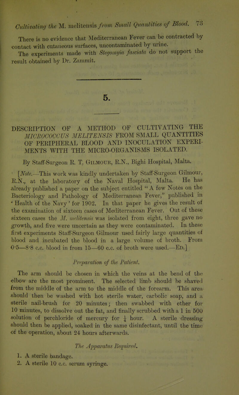 Cidiivatimj ike lueliteiisisSmall Quanlities of Blood. 7H There is no evidence that Mediterranean Fever can be contracted by contact with cuttineons surfaces, uncontaminated by nrine. The experiments made with Stegomyia fasciata do not support the result obtained by Dr. Zammit. 5. DESCRIPTION OF A METHOD OF CULTIVATING THE MICROCOCCUS MELITENSIS FROM SMALL QUANTITIES OF PERIPHERAL BLOOD AND INOCULATION EXPERI- MENTS WITH THE MICRO-ORGANISMS ISOLATED. By Staff-Surgeon R. T, GiLMOUR, R.N., Bighi Hospital, Malta. [iVbfe.—This work was kindly undertaken by Staff-Surgeon Gilmour, R.N., at the laboratory of the Naval Hospital, Malta. He has Already published a paper on the subject entitled  A few Notes on the Bacteriology and Pathology of Mediterranean Fever, published in Health of the Navy' for 1902. In that paper he gives the result of the examination of sixteen cases of Mediterranean Fever. Out of these sixteen cases the M. ni^'Utensis was isolated from eight, three gave no growth, and five were uncertain as they were contaminated. In these first experiments Staff-Surgeon Gilmour used fairly large quantities of blood and incubated the blood in a large volume of broth. From 0-5—8*8 c.c. blood in from 15—60 c.c. of broth were used.—Ed.] Preparation of the Patient. The arm should be chosen in which the veins at the bend of the elbow are the most prominent. The selected limb should be shave<l from the middle of the arm to the middle of the forearm. This area should then be washed with hot sterile water, carbolic soap, and a sterile nail-brush for 20 minutes; then swabbed with ether for 10 minutes, to dissolve out the fat, and finally scrubbed with a 1 in 500 solution of perchloride of mercury for ^ hour. A sterile dressing should then be applied, soaked in the same disinfectant, until the time of the operation, about 24 hours afterwards. The Apparatus Required. 1. A sterile bandage. 2. A sterile 10 c.c. serum syringe.