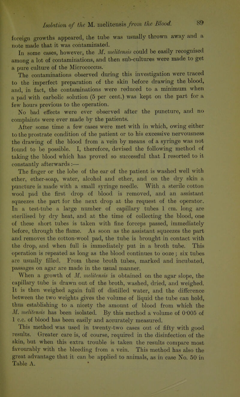 foreign growths appeared, the tube was usually thrown away and a note made that it was contaminated. In some cases, however, the M. melitensk could be easily recognised among a lot of contaminations, and then sub-cultures were made to get a pure culture of the Micrococcus. The contaminations observed during this investigation were traced to the imperfect preparation of the skin before drawing the blood, and, in fact, the contaminations were reduced to a minimum when a pad with carbolic solution (5 per cent.) was kept on the part for a few hours previous to the operation. No bad effects were ever observed after the puncture, and no complaints were ever made by the patients. After some time a few cases were met with in which, owing either to the prostrate condition of the patient or to his excessive nervousness the drawing of the blood from a vein by means of a syringe was not found to be possible. I, therefore, devised the following method of taking the blood which has proved so successful that I resorted to it constantly afterwards:— The finger or the lobe of the ear of the patient is washed well with ether, ether-soap, water, alcohol and ether, and on the dry skin a puncture is made with a small syringe needle. With a sterile cotton wool pad the first drop of blood is removed, and an assistant squeezes the part for the next drop at the request of the operator. In a test-tube a large number of capillary tubes 1 cm. long are sterilised by dry heat, and at the time of collecting the blood, one of these short tubes is taken with fine forceps passed, immediately before, through the flame. As soon as the assistant squeezes the part and removes the cotton-wool pad, the tube is brought in contact with the drop, and when full is immediately put in a broth tube. This operation is repeated as long as the blood continues to ooze; six tubes are usually filled. From these broth tubes, marked and incubated, passages on agar are made in the usual manner. When a growth of M. melitensis is obtained on the agar slope, the capillary tube is drawn out of the broth, washed, dried, and weighed. It is then weighed again full of distilled water, and the difference between the two weights gives the volume of liquid the tube can hold, thus establishing to a nicety the amount of blood from which the M. melitensis has been isolated. By this method a volume of 0-005 of 1 c.c. of blood has been easily and accurately measured. This method was used in twenty-two cases out of fifty with good results. Greater care is, of course, required in the disinfection of the skin, but when this extra trouble is taken the results compare most favourably with the bleeding from a vein. This method has also the great advantage that it can be applied to animals, as in case No. 50 in Table A.