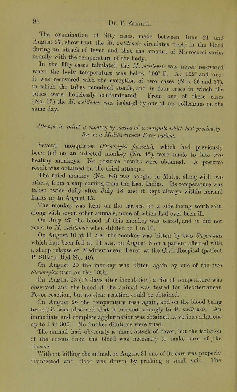 9-2 Ih: T. Zaniiuit. The examination of fifty cases, made betM-een June 21 and August 27, show that the M. melitensis circailates freely in the blood dunng an attack of fever, and that the amount of Micrococci varies usually with the temperature of the body. In the fifty cases tabulated the M. meliknsis was never recovered when the body temperature was below 100° F. At 102° and over it was recovered with the exception of two cases (Nos. 36 and 37), in which the tubes remained sterile, and in four cases in which the tubes were hopelessly contaminated. From one of these cases (No. 15) the M. melitends was isolated by one of my colleagues on the same day. Attempt to infect a monhey by means of a mosquito which had jrreviausly fed on a MediteiTanean Fever 2Jatient. Several mosquitoes {Stegomyia fasciata), which had previously been fed on an infected monkey (No. 45), were made to bite two healthy monkeys. No positive results were obtained. A positive result was obtained on the third attempt. The third monkey (No. 63) was bought in Malta, along with two others, from a ship coming from the East Indies. Its temperature was taken twice daily after July 18, and it kept always within normal limits up to August 15. The monkey was kept on the terrace on a side facing south-east, along with seven other animals, none of which had ever been ill. On July 27 the blood of this monkey was tested, and it did not react to M. melitensis when diluted to 1 in 10. On August 10 at 11 A.M. the monkey was bitten by two Stegomyias which had been fed at 11 A.M. on August 8 on a patient affected with a sharp relapse of Mediterranean Fever at the Civil Hospital (patient P. Sillato, Bed No. 40). On August 20 the monkey was bitten again by one of the two Stegomyias used on the 10th. On August 23 (13 days after inoculation) a rise of temperature was observed, and the blood of the animal was tested for Mediterranean Fever reaction, but no clear reaction could be obtained. On August 26 the temperature rose again, and on the blood being tested,' it was observed that it reacted strongly to M. melitensis. An immediate and complete agglutination was obtained at various dilutions up to 1 in 300. No further dilutions were tried. The animal had obviously a sharp attack of fever, but the isolation of the coccus from the blood was necessary to make sure of the disease. Without killing the animal, on August 31 one of its ears was properly disinfected and l)lood was drawn by pricking a small vein. The