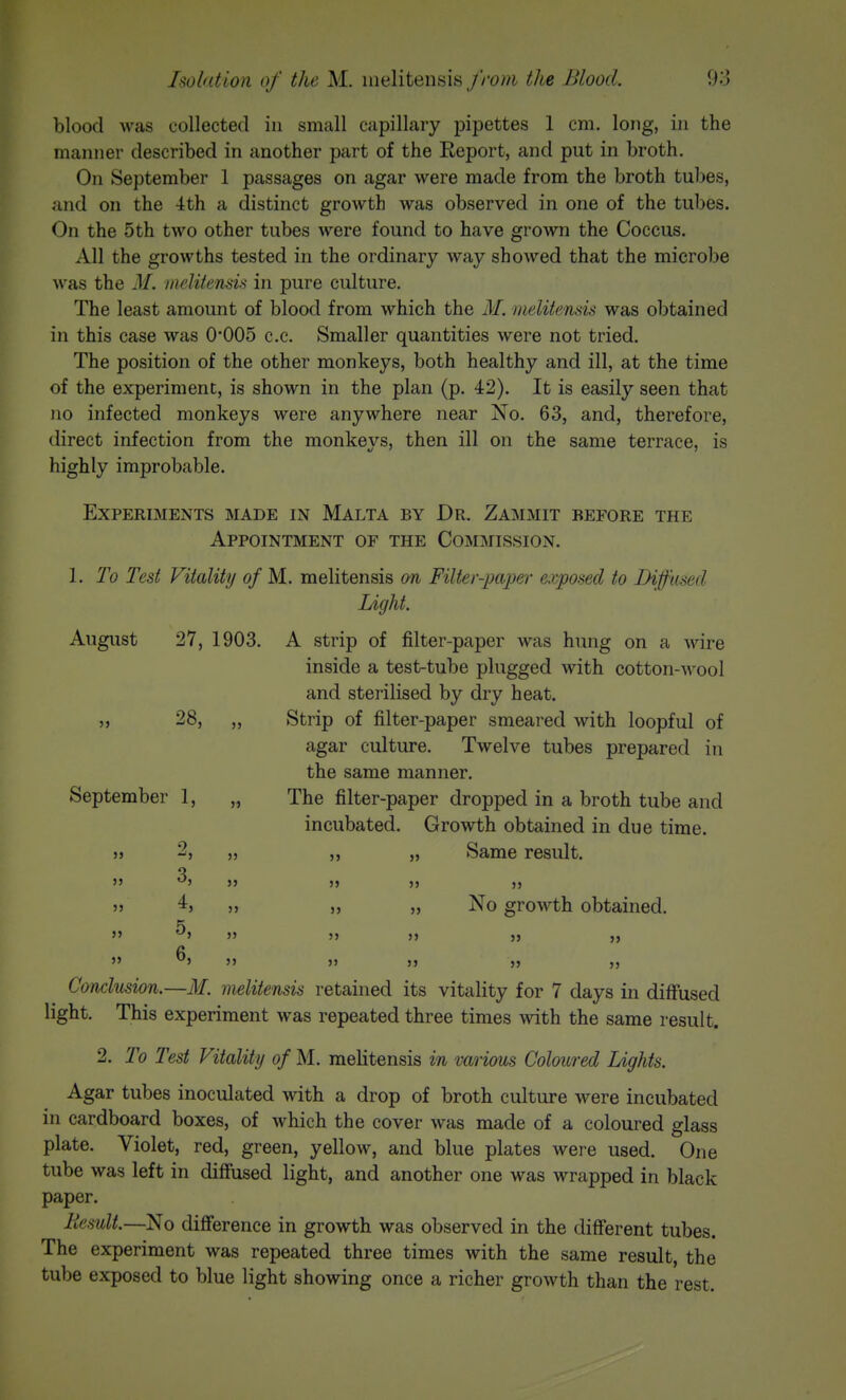 blood was collected in small capillary pipettes 1 cm. long, in the manner described in another part of the Report, and put in broth. On September 1 passages on agar were made from the broth tuljes, and on the 4th a distinct growth was observed in one of the tubes. On the 5 th two other tubes were found to have grown the Coccus. All the growths tested in the ordinary way showed that the microbe was the M. meliiensis in pure culture. The least amount of blood from which the M. melitensis was obtained in this case was 0*005 c.c. Smaller quantities were not tried. The position of the other monkeys, both healthy and ill, at the time of the experiment, is shown in the plan (p. 42). It is easily seen that no infected monkeys were anywhere near No. 63, and, therefore, direct infection from the monkevs, then ill on the same terrace, is highly improbable. Experiments made in Malta by Dr. Zammit before the Appointment of the Commission. 1. To Test Vitality of M. melitensis on Filter-paper exposed to Diffused Light. August 27, 1903. A strip of filter-paper was hung on a wire inside a test-tube plugged with cotton-wool and sterilised by dry heat. J, 28, „ Strip of filter-paper smeared with loopful of agar culture. Twelve tubes prepared in the same manner. September 1, „ The filter-paper dropped in a broth tube and incubated. Growth obtained in due time. >» 9 Same result. No growth obtained. >5 »> 3j J5  ^> J> J> ^» J> » 5> Conclusion.—M. melitensis retained its vitality for 7 days in dilfused light. This experiment was repeated three times with the same result. 2. To Test Vitality of M. melitensis in various Coloured Lights. Agar tubes inoculated with a drop of broth culture were incubated in cardboard boxes, of which the cover was made of a coloured glass plate. Violet, red, green, yellow, and blue plates were used. One tube was left in diffused light, and another one was wrapped in black paper. Result.—No difference in growth was observed in the different tubes. The experiment was repeated three times with the same result, the tube exposed to blue light showing once a richer growth than the rest.