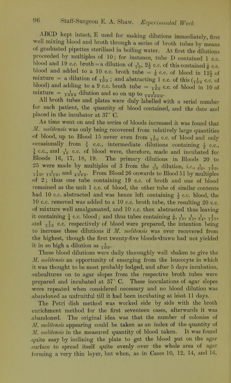 5)6 ABCD kept intact, E used for making dilutions immediately, first well mixing blood and broth through a series of broth tubes by means of graduated pipettes sterilised in boiling water. At first the dilutions proceeded by multiples of 10; for instance, tube D contained 1 c.c. blood and 19 c.c. broth = a dilution of 2| c.c. of this contained ^ c.c. blood and added to a 10 c.c. broth tube = ^ c.c. of blood in 12^ of mixture = a dilution of ; and abstracting 1 c.c. of this (^,1^ c.c. of blood) and adding to a 9 c.c. broth tube = c.c. of blood in 10 of mixture = dilution and so on up to ttfoW- All broth tubes and plates were duly labelled with a serial number for each patient, the quantity of blood contained, and the date and placed in the incubator at 37° C. As time went on and the series of bloods increased it was found that iM. melitensis was only being recovered from relatively large quantities of blood, up to Blood 15 never even from ^-i^ c.c. of blood and only occasionally from | c.c, intermediate dilutions containing ^ c.c, J c.c, and yV c.c. of blood were, therefore, made and incubated for Bloods 16, 17, 18, 19. The primary dilutions in Bloods 20 to 25 were made by multiples of 3 from the ^ dilution, i.e., 5TO' iW20i and From Blood 26 onwards to Blood 51 by multiples of 2; thus one tube containing 19 c.c of broth and one of blood remained as the unit 1 c.c. of blood, the other tube of similar contents had 10 c.c. abstracted and was hence left containing | c.c. blood, the 10 c.c. removed was added to a 10 c.c. broth tube, the resulting 20 c.c. of mixture well amalgamated, and 10 c.c then abstracted thus leaving it containing ^ c.c. blood; and thus tubes containing |-, and ^,4^ c.c. respectively of blood were prepared, the intention being to increase these dilutions if M. melitensis was ever recovered from the highest, though the first twenty-five bloods'drawn had not yielded it in so high a dilution as These blood dilutions were daily thoroughly well shaken to give the M. melitensis an opportunity of emerging from the leucocyte in which it was thought to be most probably lodged, and after 5 days incubation, •subcultures on to agar slopes from the respective broth tubes were prepared and incubated at 37° C. These inoculations of agar slopes ■were repeated when considered necessary and no blood dilution was .abandoned as unfruitful till it had been incubating at least 11 days. The Petri dish method was worked side by side with the broth enrichment method for the first seventeen cases, afterwards it was .abandoned. The original idea was that the number of colonies of M. melitensis appearing could be taken as an index of the quantity of M. melitensis in the measured quantity of blood taken. It was fomid .quite easy by inclining the plate to get the blood put on the agar surface to spread itself quite evenly over the whole area of agar forming a very thin layer, but when, as in Cases 10, 12, 14, and 10,