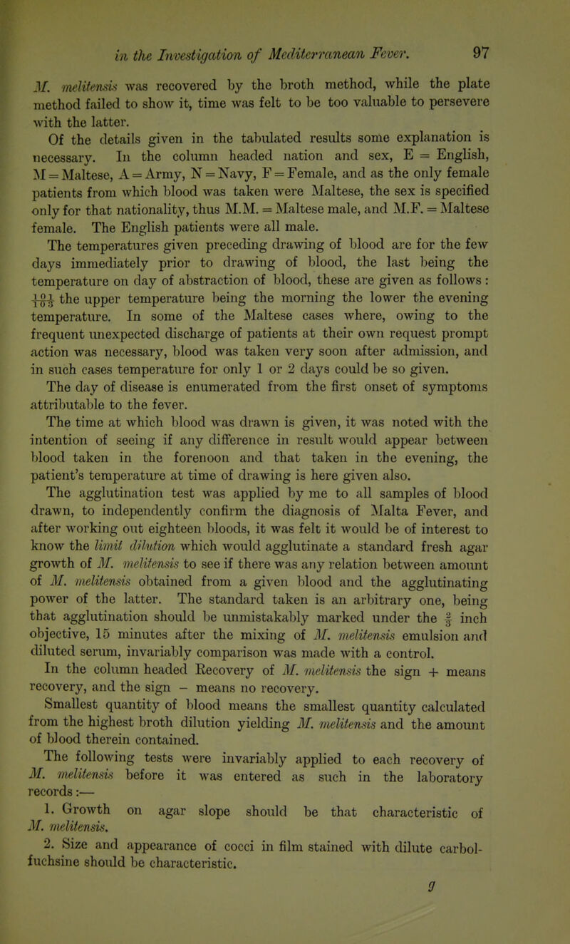 M. melitensis was recovered by the broth method, while the plate method failed to show it, time was felt to be too valuable to persevere with the latter. Of the details given in the tabulated results some explanation is tiecessary. In the column headed nation and sex, E = English, M = Maltese, A = Army, N = Navy, F = Female, and as the only female patients from which blood was taken were Maltese, the sex is specified only for that nationality, thus M.M. = Maltese male, and M.F. = Maltese female. The English patients were all male. The temperatures given preceding drawing of blood are for the few days immediately prior to drawing of blood, the last being the temperature on day of abstraction of blood, these are given as follows: the upper temperature being the morning the lower the evening temperature. In some of the Maltese cases where, owing to the frequent imexpected discharge of patients at their own request prompt action was necessary, blood was taken very soon after admission, and in such cases temperature for only 1 or 2 days could be so given. The day of disease is enumerated from the first onset of symptoms attributable to the fever. The time at which blood was drawn is given, it was noted with the intention of seeing if any difference in result would appear between blood taken in the forenoon and that taken in the evening, the patient's temperature at time of drawing is here given also. The agglutination test was applied by me to all samples of l)lood drawn, to independently confirm the diagnosis of Malta Fever, and after working out eighteen bloods, it was felt it would be of interest to know the limit dilution which would agglutinate a standard fresh agar growth of M. melitensis to see if there was any relation between amount of M. melitensis obtained from a given blood and the agglutinating power of the latter. The standard taken is an arbitrary one, being that agglutination should be unmistakably marked under the f inch objective, 15 minutes after the mixing of M. melitensis emulsion and diluted serum, invariably comparison was made with a control. In the column headed Recovery of M. melitensis the sign + means recovery, and the sign - means no recovery. Smallest quantity of blood means the smallest quantity calculated from the highest broth dilution yielding M. melitensis and the amount of blood therein contained. The following tests were invariably applied to each recovery of M. melitensis before it was entered as such in the laboratory records:— 1. Growth on agar slope should be that characteristic of M. melitensis. 2. Size and appearance of cocci in film stained with dilute carbol- fuchsine should be characteristic.