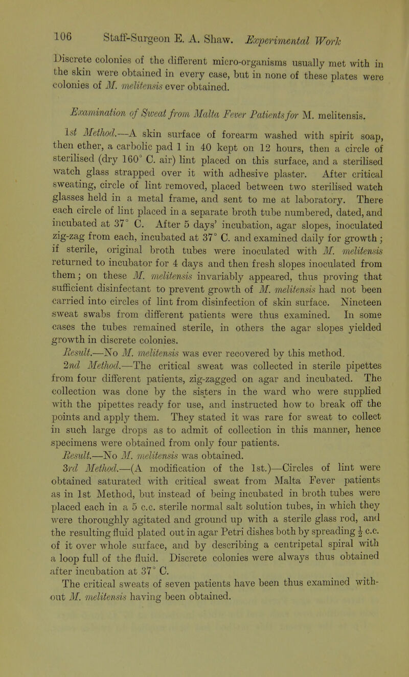 Discrete colonies of the different micro-organisms usually met with in the skin were obtained in every case, but in none of these plates were colonies of M. melitensis ever obtained. Examination of Siveat from Malta Fever Patientsfm- M. melitensis. Id MetJwd.—A skin surface of forearm washed with spirit soap, then ether, a carbolic pad 1 in 40 kept on 12 hours, then a circle of sterilised (dry 160° C. air) lint placed on this surface, and a sterilised watch glass strapped over it with adhesive plaster. After critical sweating, circle of lint removed, placed between two sterilised watch glasses held in a metal frame, and sent to me at laboratory. There each circle of lint placed in a separate broth tube numbered, dated, and incubated at .37° C. After 5 days' incubation, agar slopes, inoculated zig-zag from each, incubated at 37° C. and examined daily for growth; if sterile, original broth tubes were inoculated with ilf. melitemis returned to incubator for 4 days and then fresh slopes inoculated from them; on these if. melitensis invariably appeared, thus pro%dng that sufficient disinfectant to prevent growth of M. melitensis had not been carried into circles of lint from disinfection of skin surface. Nineteen sweat swabs from different patients were thus examined. In some cases the tubes remained sterile, in others the agar slopes yielded growth in discrete colonies. Result.—No M. melitensis was ever recovered bv this method. 2nd MetJwd.—The critical sw^eat was collected in sterile pipettes from four different patients, zig-zagged on agar and incubated. The collection was done by the sisters in the ward who were supplied with the pipettes ready for use, and instructed how to break off the points and apply them. They stated it was rare for sweat to collect in such large drops as to admit of collection in this manner, hence specimens were obtained from only four patients. Result.—No M. melitensis was obtained. Zrd Method.—(A modification of the 1st.)—Circles of lint were obtained saturated with critical sweat from Malta Fever patients as in 1st Method, but instead of being incubated in broth tubes were placed each in a 5 c.c. sterile normal salt solution tubes, in which they were thoroughly agitated and ground up with a sterile glass rod, and the resulting fluid plated out in agar Petri dishes both by spreading ^ c.c. of it over whole surface, and by describing a centripetal spiral Avith a loop full of the fluid. Discrete colonies were always thus obtained after incubation at 37° C. The critical sweats of seven patients have been thus examined with- out M. melitensis having been obtained.