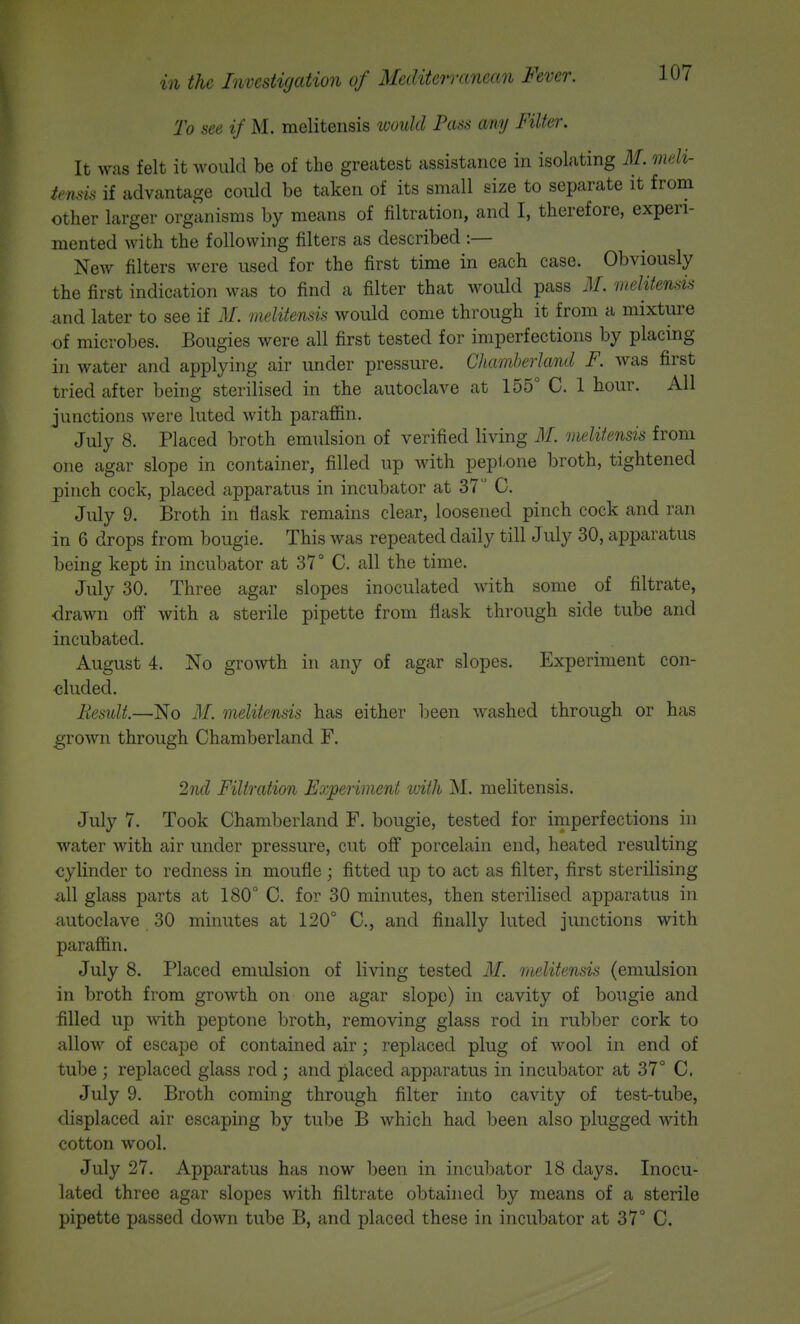 To see if M. meliteiisis would Pass my Filter, It was felt it would be of the greatest assistance in isolating M. meli- temis if advantage could be taken of its small size to separate it from other larger organisms by means of filtration, and I, therefore, experi- mented with the following filters as described :— New filters were used for the first time in each case. Obviously the first indication was to find a filter that would pass M. melitensis and later to see if M. melitensis would come through it from a mixture of microbes. Bougies were all first tested for imperfections by placing in water and applying air under pressure. Chamherland F. was first tried after being sterilised in the autoclave at 155° C. 1 hour. All junctions were luted with parafl&n. July 8. Placed broth emulsion of verified living M. melitensis from one agar slope in container, filled up with peptone broth, tightened pinch cock, placed apparatus in incubator at 37 C. July 9. Broth in flask remains clear, loosened pinch cock and ran in 6 drops from bougie. This was repeated daily till July 30, apparatus being kept in incubator at 37° C. all the time. July 30. Three agar slopes inoculated with some of filtrate, drawn off with a sterile pipette from flask through side tube and incubated. August 4. No growth in any of agar slopes. Experiment con- cluded. Result.—No M. melitensis has either been washed through or has grown through Chamberland F. 2nrtl Filtration Experiment with jNI. melitensis. July 7. Took Chamberland F. bougie, tested for imperfections in water with air under pressure, cut off porcelain end, heated resulting cylinder to redness in moufle; fitted up to act as filter, first sterilising iill glass parts at 180° C. for 30 minutes, then sterilised apparatus in autoclave 30 minutes at 120° C, and finally luted jimctions with paraffin. July 8. Placed emulsion of living tested M. melitensis (emulsion in broth from growth on one agar slope) in cavity of bougie and filled up with peptone broth, removing glass rod in rubber cork to allow of escape of contained air; replaced plug of wool in end of tube ; replaced glass rod ; and placed apparatus in incubator at 37° C. July 9. Broth coming through filter into cavity of test-tube, displaced air escaping by tube B which had been also plugged with cotton wool. July 27. Apparatus has now been in incubator 18 days. Inocu- lated three agar slopes with filtrate obtained by means of a sterile pipette passed down tube B, and placed these in incubator at 37° C.