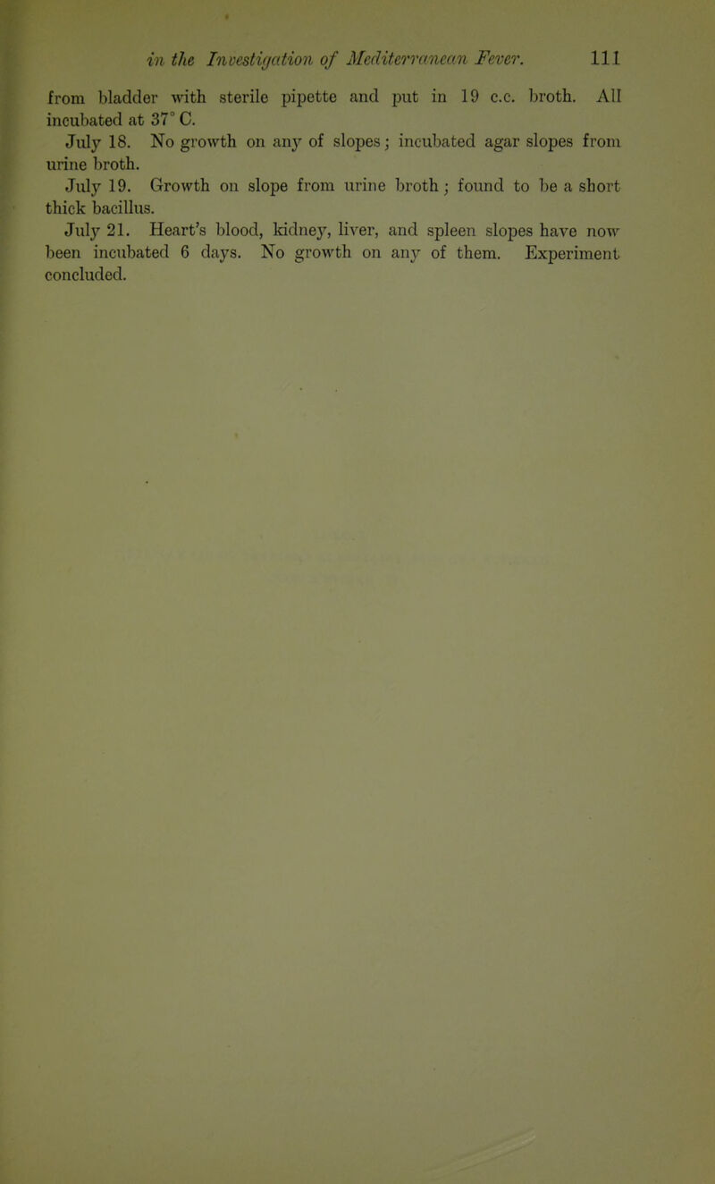 from bladder with sterile pij^ette and put in 19 c.c. broth. All incubated at 37° C. July 18. No growth on any of slopes; incubated agar slopes from urine broth. July 19. Growth on slope from urine broth; found to be a short thick bacillus. July 21. Heart's blood, kidne}'', liver, and spleen slopes have now been incubated 6 days. No growth on any of them. Experiment concluded.
