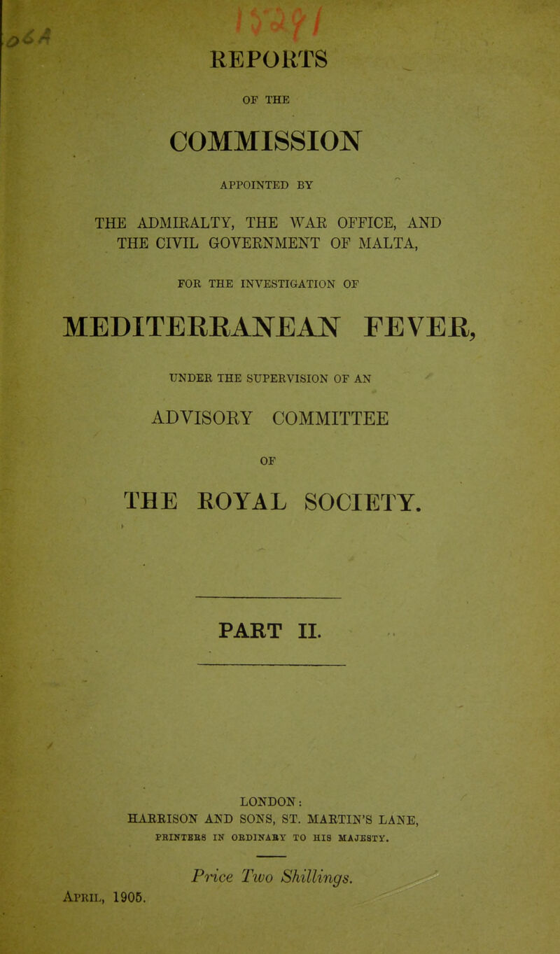 REPORTS OF THE COMMISSION APPOINTED BY THE ADMIRALTY, THE WAR OFFICE, AND THE CIVIL GOVERNMENT OF MALTA, FOR THE INVESTIGATION OF MEDITERRANEAN FEVER, UNDER THE SUPERVISION OF AN ADVISORY COMMITTEE OF THE EOYAL SOCIETY. PART II. LONDON: HARRISON AND SONS, ST. MARTIN'S LANE, PRIlfTHE8 IN ORDINABY TO HIS MAJESTY. Price Tivo Shillings. April, 1905.