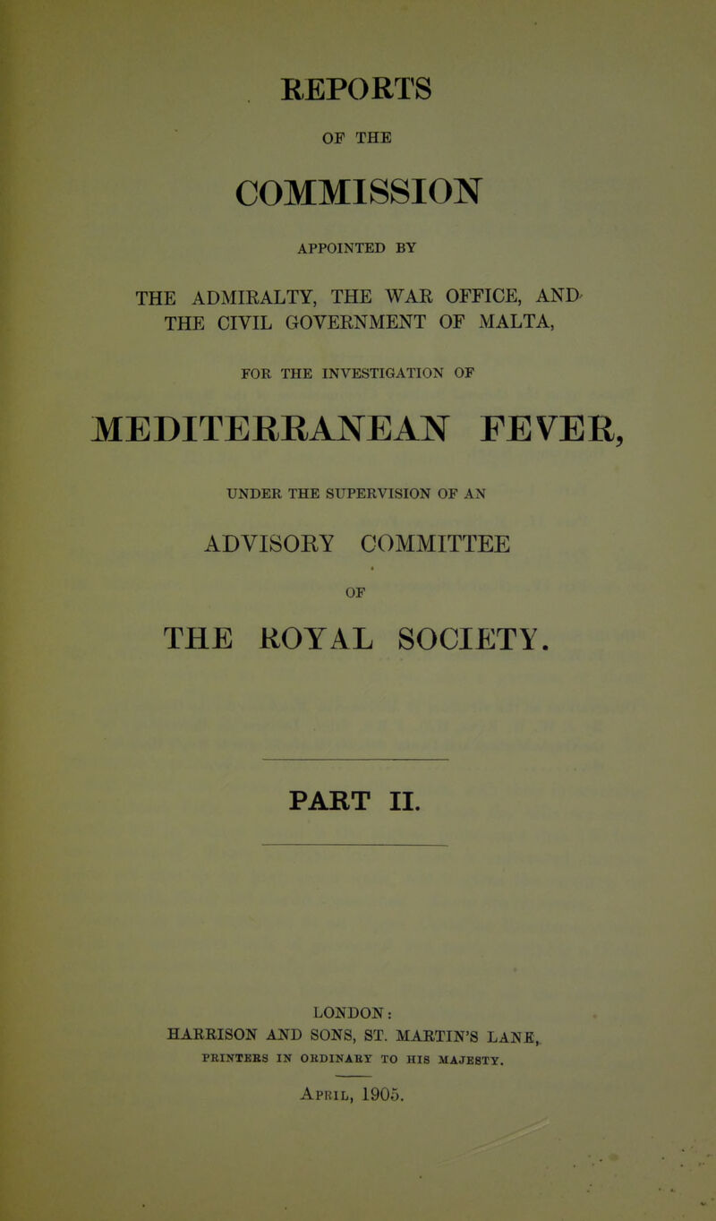 REPORTS OP THE COMMISSION APPOINTED BY THE ADMIRALTY, THE WAR OFFICE, AND- THE CIVIL GOVERNMENT OF MALTA, FOR THE INVESTIGATION OF MEDITERRANEAN FEVER, UNDER THE SUPERVISION OF AN ADVISOKY COMMITTEE OF THE ROYAL SOCIETY. PART II. LONDON: HARRISON AND SONS, ST. MARTIN'S LANE,, PRINTKES IN OKDINABY TO HIS MAJESTY. April, 1905.