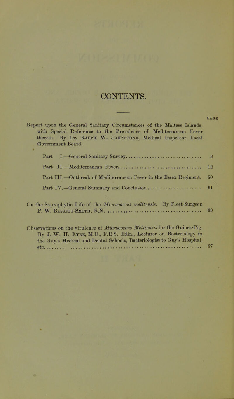 CONTENTS. PA&B Report upon the Greneral Sanitary Circumstances of the Maltese Islands, with Special Reference to the Prevalence of Mediterranean Fever therein. By Dr. Ralph W. Johnstone, Medical Inspector Local Q-ovemment Board. Part I.—General Sanitary Survey 3 Part II.—MediteiTaneau Fever 12 Part III.—Outbreak of Mediterranean Fever in the Essex Regiment. 50 Part IV.—G-eneml Summary and Conclusion 61 On the Sapropliytic Life of the Micrococcus melitensis. By Fleet-Surgeon P. W. Bassett-Smith, R.N 63 Observations on the virulence of Micrococcus Melitensis for the Guinea-Pig. By J. W. H. Eyee, M.D., F.R.S. Edin., Lecturer on Bacteriology in the Guy's Medical and Dental Schools, Bacteriologist to Guy's Hospital, etc 67