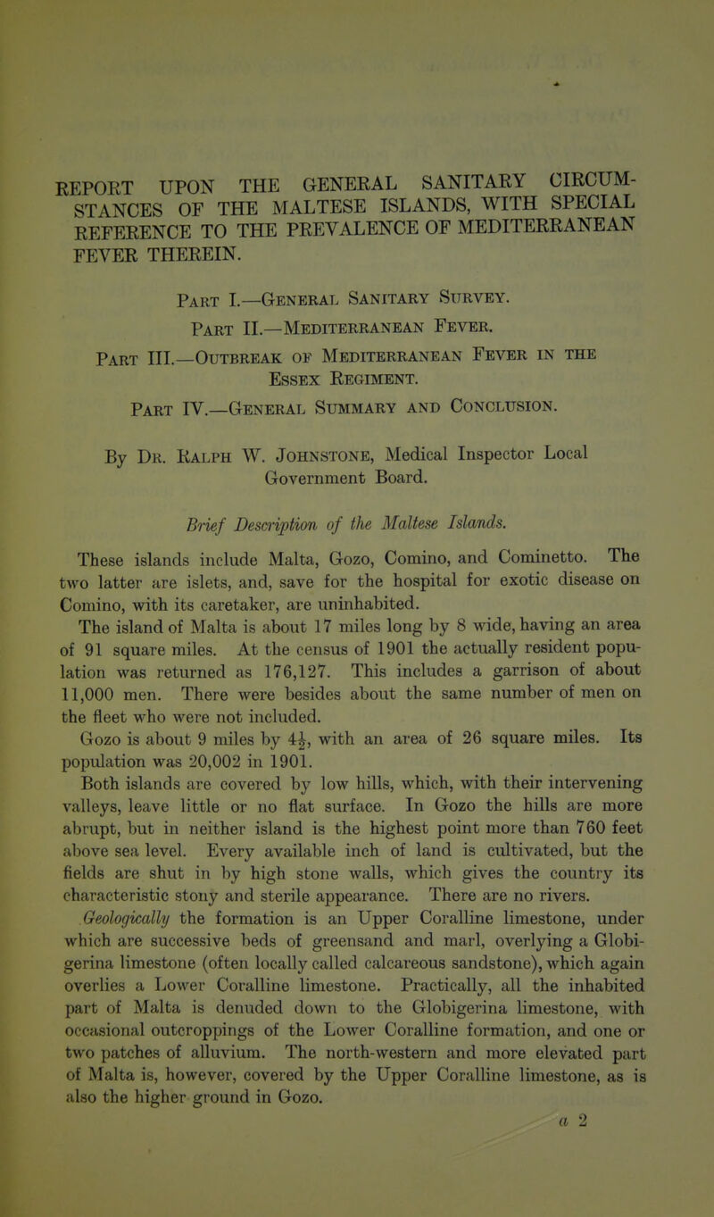 REPORT UPON THE GENERAL SANITARY CIRCUM- STANCES OF THE MALTESE ISLANDS, WITH SPECIAL REFERENCE TO THE PREVALENCE OF MEDITERRANEAN FEVER THEREIN. Part I—General Sanitary Survey. Part II.—Mediterranean Fever. Part III.—Outbreak of Mediterranean Fever in the Essex Regiment. Part IV.—General Summary and Conclusion. By Dr. Ralph W. Johnstone, Medical Inspector Local Government Board. Brief Description of the Maltese Islands. These islands include Malta, Gozo, Comino, and Cominetto. The two latter are islets, and, save for the hospital for exotic disease on Comino, with its caretaker, are uninhabited. The island of Malta is about 17 miles long by 8 wide, having an area of 91 square miles. At the census of 1901 the actually resident popu- lation was returned as 176,127. This includes a garrison of about 11,000 men. There were besides about the same number of men on the fleet who were not included. Gozo is about 9 miles by 4^, with an area of 26 square miles. Its population was 20,002 in 1901. Both islands are covered by low hills, which, with their intervening valleys, leave little or no flat surface. In Gozo the hills are more abrupt, but in neither island is the highest point more than 760 feet above sea level. Every available inch of land is cultivated, but the fields are shut in by high stone walls, which gives the country its characteristic stony and sterile appearance. There are no rivers. Geologically the formation is an Upper Coralline limestone, under which are successive beds of greensand and marl, overlying a Globi- gerina limestone (often locally called calcareous sandstone), which again overlies a Lower Coralline limestone. Practically, all the inhabited part of Malta is denuded down to the Globigerina limestone, with occasional outcroppings of the Lower Coralline formation, and one or two patches of alluvium. The north-western and more elevated part of Malta is, however, covered by the Upper Coralline limestone, as is also the higher ground in Gozo. a 2