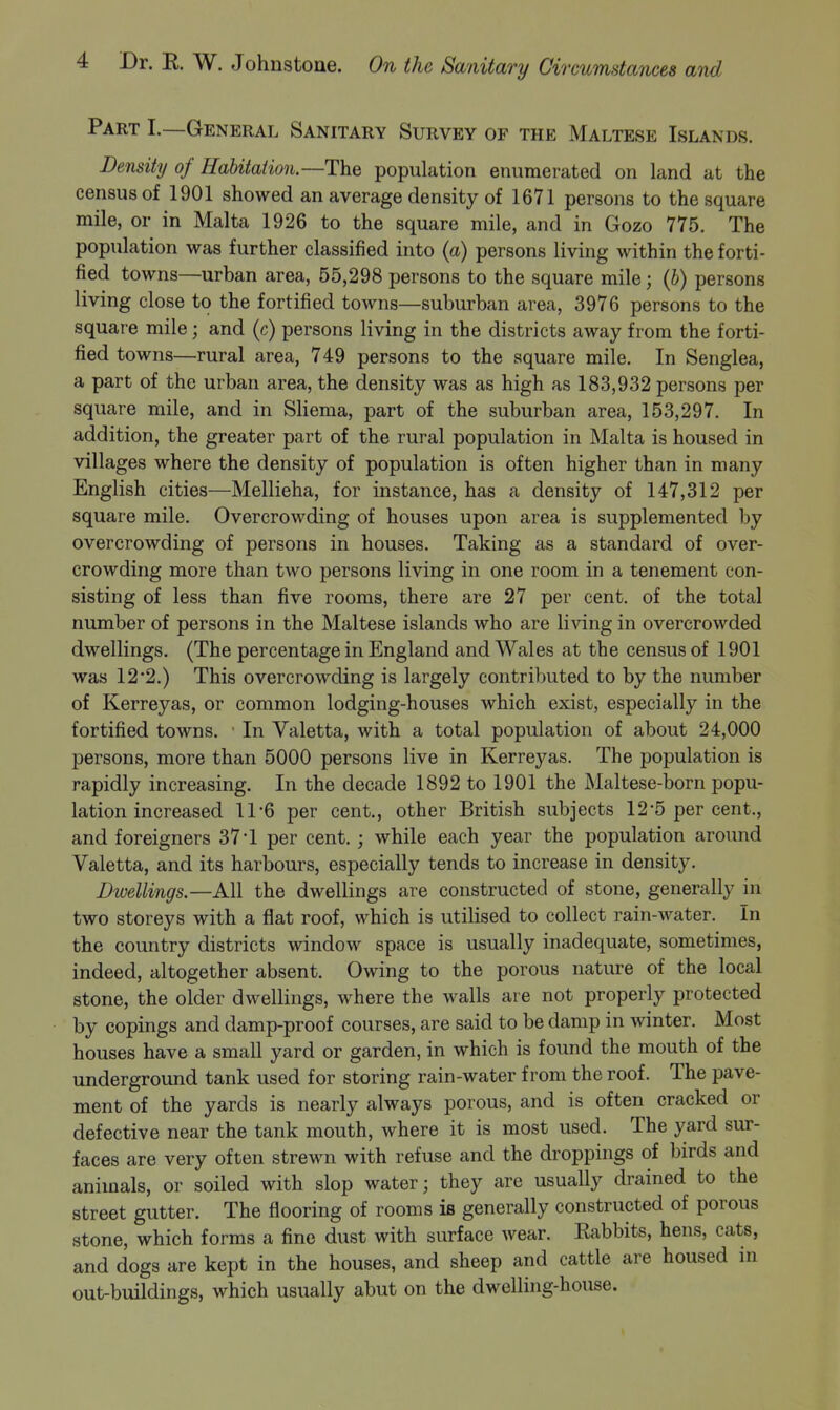 PART I.—General Sanitary Survey of the Maltese Islands. Density of Habitation—Tht population enumerated on land at the census of 1901 showed an average density of 1671 persons to the square mile, or in Malta 1926 to the square mile, and in Gozo 775. The population was further classified into {a) persons living within the forti- fied towns—urban area, 55,298 persons to the square mile; {h) persons living close to the fortified towns—suburban area, 3976 persons to the square mile; and (c) persons living in the districts away from the forti- fied towns—rural area, 749 persons to the square mile. In Senglea, a part of the urban area, the density was as high as 183,932 persons per square mile, and in Sliema, part of the suburban area, 153,297. In addition, the greater part of the rural population in Malta is housed in villages where the density of population is often higher than in many English cities—Mellieha, for instance, has a density of 147,312 per square mile. Overcrowding of houses upon area is supplemented by overcrowding of persons in houses. Taking as a standard of over- crowding more than two persons living in one room in a tenement con- sisting of less than five rooms, there are 27 per cent, of the total number of persons in the Maltese islands who are living in overcrowded dwellings. (The percentage in England and Wales at the census of 1901 was 122.) This overcrowding is largely contributed to by the number of Kerreyas, or common lodging-houses which exist, especially in the fortified towns. ■ In Valetta, with a total population of about 24,000 persons, more than 5000 persons live in Kerreyas. The population is rapidly increasing. In the decade 1892 to 1901 the Maltese-born popu- lation increased 11*6 per cent., other British subjects 12-5 per cent., and foreigners 37*1 per cent. ; while each year the population around Valetta, and its harbours, especially tends to increase in density. Dwellings.—All the dwellings are constructed of stone, generally in two storeys with a flat roof, which is utilised to collect rain-water. In the country districts window space is usually inadequate, sometimes, indeed, altogether absent. Owing to the porous nature of the local stone, the older dwellings, where the walls are not properly protected by copings and damp-proof courses, are said to be damp in winter. Most houses have a small yard or garden, in which is found the mouth of the underground tank used for storing rain-water from the roof. The pave- ment of the yards is nearly always porous, and is often cracked or defective near the tank mouth, where it is most used. The yard sur- faces are very often strewn with refuse and the droppings of birds and animals, or soiled with slop water; they are usually drained to the street gutter. The flooring of rooms is generally constructed of porous stone, which forms a fine dust with surface wear. Rabbits, hens, cats, and dogs are kept in the houses, and sheep and cattle are housed in out-buildings, which usually abut on the dwelling-house.