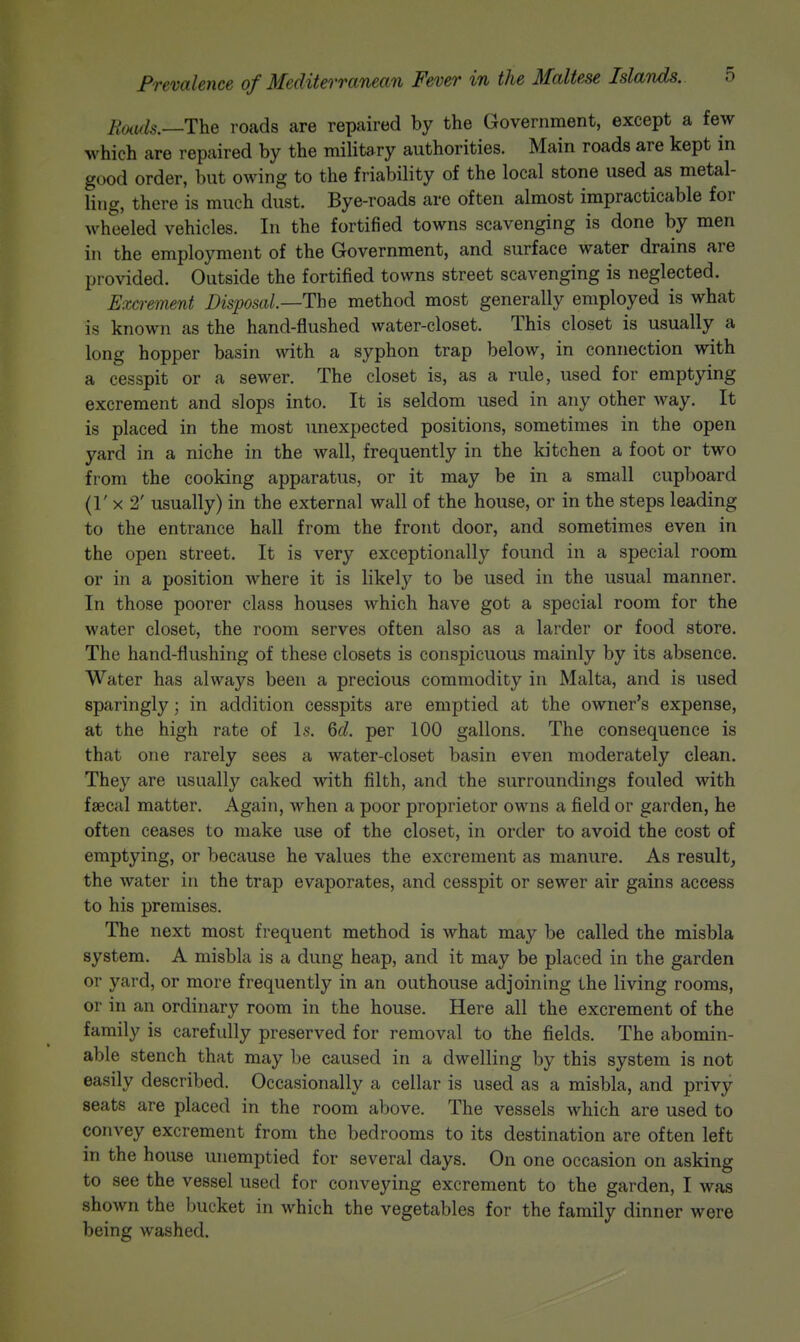 Bmls.—The roads are repaired by the Government, except a few which are repaired by the military authorities. Main roads are kept in good order, but owing to the friability of the local stone used as metal- ling, there is much dust. Bye-roads are often almost impracticable for wheeled vehicles. In the fortified towns scavenging is done by men ill the employment of the Government, and surface water drains are provided. Outside the fortified towns street scavenging is neglected. Excrement Disposal.—The method most generally employed is what is known as the hand-flushed water-closet. This closet is usually a long hopper basin with a syphon trap below, in connection with a cesspit or a sewer. The closet is, as a rule, used for emptying excrement and slops into. It is seldom used in any other way. It is placed in the most unexpected positions, sometimes in the open yard in a niche in the wall, frequently in the kitchen a foot or two from the cooking apparatus, or it may be in a small cupboard (!' X 2' usually) in the external wall of the house, or in the steps leading to the entrance hall from the front door, and sometimes even in the open street. It is very exceptionally found in a special room or in a position where it is likely to be used in the usual manner. In those poorer class houses which have got a special room for the water closet, the room serves often also as a larder or food store. The hand-flushing of these closets is conspicuous mainly by its absence. Water has always been a precious commodity in Malta, and is used sparingly; in addition cesspits are emptied at the owner's expense, at the high rate of Is. 6d. per 100 gallons. The consequence is that one rarely sees a water-closet basin even moderately clean. They are usually caked with filth, and the surroundings fouled with faecal matter. Again, when a poor proprietor owns a field or garden, he often ceases to make use of the closet, in order to avoid the cost of emptying, or because he values the excrement as manure. As result, the water in the trap evaporates, and cesspit or sewer air gains access to his premises. The next most frequent method is what may be called the misbla system. A misbla is a dung heap, and it may be placed in the garden or yard, or more frequently in an outhouse adjoining the living rooms, or in an ordinary room in the house. Here all the excrement of the family is carefully preserved for removal to the fields. The abomin- able stench that may be caused in a dwelling by this system is not easily described. Occasionally a cellar is used as a misbla, and privy seats are placed in the room above. The vessels which are used to convey excrement from the bedrooms to its destination are often left in the house unemptied for several days. On one occasion on asking to see the vessel used for conveying excrement to the garden, I was shown the bucket in which the vegetables for the family dinner were being washed.
