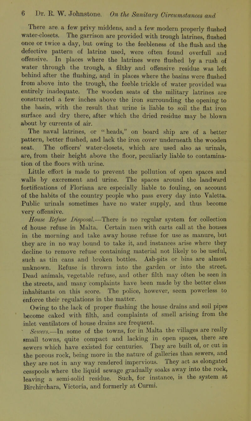 There are a few privy middens, and a few modern properly flushed water-closets. The garrison are provided with trough latrines, flushed once or twice a day, but owing to the feebleness of the flush and the defective pattern of latrine used, were often found overfull and offensive. In places where the latrines were flushed by a rush of water through the trough, a filthy and offensive residue was left behind after the flushing, and in places where the basins were flushed from above into the trough, the feeble trickle of water provided was entirely inadequate. The wooden seats of the military latrines are constructed a few inches above the iron surrounding the opening to the basin, with the result that urine is liable to soil the flat iron surface and dry there, after which the dried residue may be blown about by currents of air. The naval latrines, or  heads, on board ship are of a better pattern, better flushed, and lack the iron cover underneath the wooden seat. The ofiicers' water-closets, which are used also as urinals, are, from their height above the floor, peculiarly liable to contamina- tion of the floors with urine. Little effort is made to prevent the pollution of open spaces and walls by excrement and urine. The spaces around the landward fortifications of Floriana are especially liable to fouling, on account of the habits of the country people who pass every day into Valetta. Public urinals sometimes have no water supply, and thus become very offensive. House Refuse Disposal.—There is no regular system for collection of house refuse in Malta. Certain men with carts call at the houses in the morning and take away house refuse for use as manure, but they are in no way bound to take it, and instances arise where they decline to remove refuse containing material not likely to be useful, such as tin cans and broken bottles. Ash-pits or bins are almost unknown. Refuse is thrown into the garden or into the street. Dead animals, vegetable refuse, and other filth may often be seen in the streets, and many complaints have been made by the better class inhabitants on this score. The police, however, seem powerless to enforce their regulations in the matter. Owing to the lack of proper flushing the house drains and soil pipes become caked with filth, and complaints of smell arising from the inlet ventilators of house drains are frequent. > Sewers.—In some of the towns, for in Malta the villages are really small towns, quite compact and lacking in open spaces, there are sewers which have existed for centuries. They are built of, or cut in the porous rock, being more in the nature of galleries than sewers, and they are not in any way rendered impervious. They act as elongated cesspools where the liquid sewage gradually soaks away into the rock, leaving a semi-solid residue. Such, for instance, is the system at Birchirchara, Victoria, and formerly at Curmi.