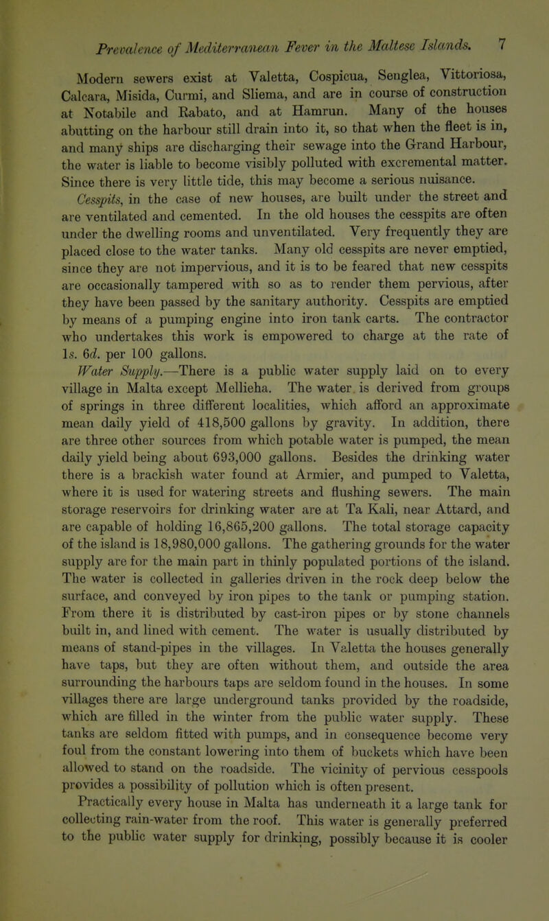 Modern sewers exist at Valetta, Cospicua, Senglea, Vittoriosa, Calcara, Misida, Curmi, and Sliema, and are in course of construction at Notabile and Rabato, and at Hamrun. Many of the houses abutting on the harbour still drain into it, so that when the fleet is in, and many ships are discharging their sewage into the Grand Harbour, the water is liable to become visibly polluted with excremental matter. Since there is very little tide, this may become a serious nuisance. Cesspits, in the case of new houses, are built under the street and are ventilated and cemented. In the old houses the cesspits are often under the dwelling rooms and unventilated. Very frequently they are placed close to the water tanks. Many old cesspits are never emptied, since they are not impervious, and it is to be feared that new cesspits are occasionally tampered with so as to render them pervious, after they have been passed by the sanitary authority. Cesspits are emptied by means of a pumping engine into iron tank carts. The contractor who undertakes this work is empowered to charge at the rate of Is. 6d. per 100 gallons. fFater Supply.—There is a public water supply laid on to every village in Malta except Mellieha. The water, is derived from groups of springs in three different localities, which afford an approximate mean daily yield of 418,500 gallons by gravity. In addition, there are three other sources from which potable water is pumped, the mean daily yield being about 693,000 gallons. Besides the drinking water there is a brackish water found at Armier, and pumped to Valetta, where it is used for watering streets and flushing sewers. The main storage reservoirs for drinking water are at Ta Kali, near Attard, and are capable of holding 16,865,200 gallons. The total storage capacity of the island is 18,980,000 gallons. The gathering grounds for the water supply are for the main part in thinly populated portions of the island. The water is collected in galleries driven in the rock deep below the surface, and conveyed by iron pipes to the tank or pumping station. From there it is distributed by cast-iron pipes or by stone channels built in, and lined with cement. The water is usually distributed by means of stand-pipes in the villages. In Valetta the houses generally have taps, but they are often without them, and outside the area surrounding the harbours taps are seldom found in the houses. In some villages there are large underground tanks provided by the roadside, which are filled in the winter from the public water supply. These tanks are seldom fitted with pumps, and in consequence become very foul from the constant lowering into them of buckets which have been allowed to stand on the roadside. The vicinity of pervious cesspools provides a possibility of pollution which is often present. Practically every house in Malta has underneath it a large tank for collecting rain-water from the roof. This water is generally preferred to the public water supply for drinking, possibly because it is cooler