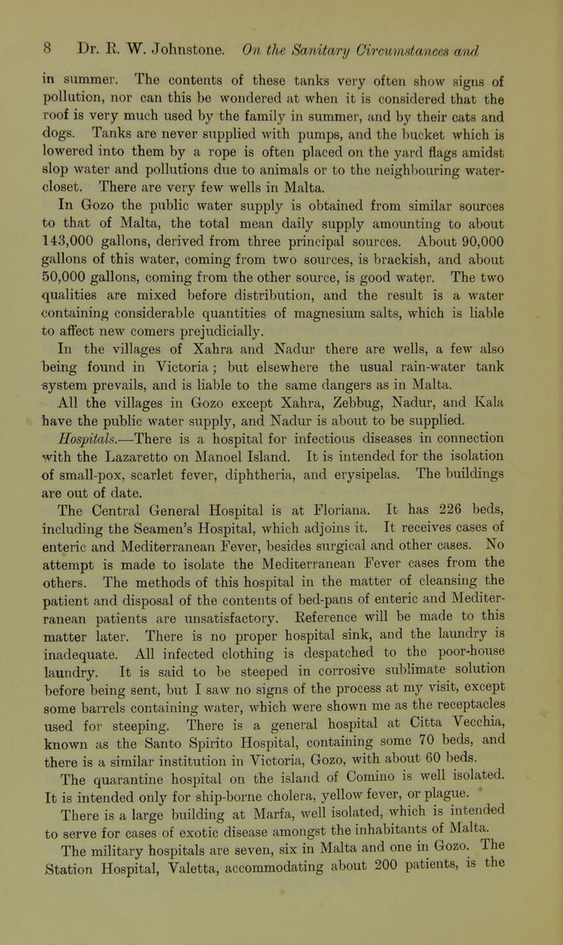 in summer. The contents of these tanks very often show signs of pollution, nor can this be wondered at when it is considered that the roof is very much used by the family in summer, and by their cats and dogs. Tanks are never supplied with pumps, and the bucket which is lowered into them by a rope is often placed on the yard flags amidst slop water and pollutions due to animals or to the neighl)ouring water- closet. There are very few wells in Malta. In Gozo the public water supply is obtained from similar sources to that of Malta, the total mean daily supply amounting to about 143,000 gallons, derived from three principal sources. About 90,000 gallons of this water, coming from two sources, is brackish, and about 50,000 gallons, coming from the other source, is good water. The two qualities are mixed before distribution, and the result is a water containing considerable quantities of magnesium salts, which is liable to affect new comers prejudicially. In the villages of Xahra and Nadur there are wells, a few also being found in Victoria; but elsewhere the usual rain-water tank •system prevails, and is liable to the same dangers as in Malta. All the villages in Gozo except Xahra, Zebbug, Nadur, and Kala have the public water supply, and Nadur is about to be supplied. Hospitals.—There is a hospital for infectious diseases in connection with the Lazaretto on Manoel Island. It is intended for the isolation of small-pox, scarlet fever, diphtheria, and erysipelas. The buildings are out of date. The Central General Hospital is at Floriana. It has 226 beds, including the Seamen's Hospital, which adjoins it. It receives cases of enteric and Mediterranean Fever, besides surgical and other cases. No attempt is made to isolate the Mediterranean Fever cases from the others. The methods of this hospital in the matter of cleansing the patient and disposal of the contents of bed-pans of enteric and Mediter- ranean patients are unsatisfactory. Reference will be made to this matter later. There is no proper hospital sink, and the laundry is inadequate. All infected clothing is despatched to the poor-house laundry. It is said to be steeped in corrosive sublimate solution before being sent, but I saw no signs of the process at my visit, except some barrels containing water, which were shown me as the receptacles used for steeping. There is a general hospital at Citta Vecchia, known as the Santo Spirito Hospital, containing some 70 beds, and there is a similar institution in Victoria, Gozo, with about 60 beds. The quarantine hospital on the island of Comino is well isolated. It is intended only for ship-borne cholera, yellow fever, or plague. There is a large building at Marfa, well isolated, which is intended to serve for cases of exotic disease amongst the inhabitants of Malta. The military hospitals are seven, six in Malta and one in Gozo. The Station Hospital, Valetta, accommodating about 200 patients, is the