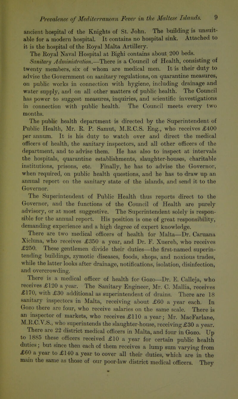 ancient hospital of the Knights of St. John. The building is unsuit- able for a modern hospital. It contains no hospital sink. Attached to it is the hospital of the Koyal Malta Artillery. The Eoyal Naval Hospital at Bighi contains about 200 beds. Sanitary Administration.—There is a Council of Health, consisting of twenty members, six of whom are medical men. It is their duty to advise the Government on sanitary regulations, on quarantine measures, on public works in connection with hygiene, including drainage and water supply, and on all other matters of public health. The Council has power to suggest measures, inquiries, and scientific investigations in connection with public health. The Council meets every two months. The public health department is directed by the Superintendent of Public Health, Mr. R. P. Samut, M.E.C.S. Eng., who receives £400 per annum. It is his duty to watch over and direct the medical officers of health, the sanitary inspectors, and all other ofiicers of the department, and to advise them. He has also to inspect at intervals the hospitals, quarantine establishments, slaughter-houses, charitable institutions, prisons, etc. Finally, he has to advise the Governor, when required, on public health questions, and he has to draw up an annual report on the sanitary state of the islands, and send it to the Governor. The Superintendent of Public Health thus reports direct to the Governor, and the functions of the Council of Health are purely advisory, or at most suggestive. The Superintendent solely is respon- sible for the annual report. His position is one of great responsibility, demanding experience and a high degree of expert knowledge. There are two medical officers of health for Malta—Dr. Caruana Xicluna, who receives £350 a year, and Dr. F. Xuereb, who receives £250. These gentlemen divide their duties—the first-named superin- tending buildings, zymotic diseases, foods, shops, and noxious trades, while the latter looks after drainage, notifications, isolation, disinfection, and overcrowding:. There is a medical officer of health for Gozo—Dr. E. Callej a, who receives £120 a year. The Sanitary Engineer, Mr. C. Mallia, receives £170, with £30 additional as superintendent of drains. There are 18 sanitary inspectors in Malta, receiving about £60 a year each. In Gozo there are four, who receive salaries on the same scale. There is an inspector of markets, who receives £110 a year; Mr. MacFarlane, M.R.C.V.S., who superintends the slaughter-house, receiving £30 a year. There are 22 district medical officers in Malta, and four in Gozo. Up to 1885 these officers received £10 a year for certain public health duties; but since then each of them receives a lump sum varying from £60 a year to £140 a year to cover all their duties, which are in the main the same as those of our poor-law district medical officers. They