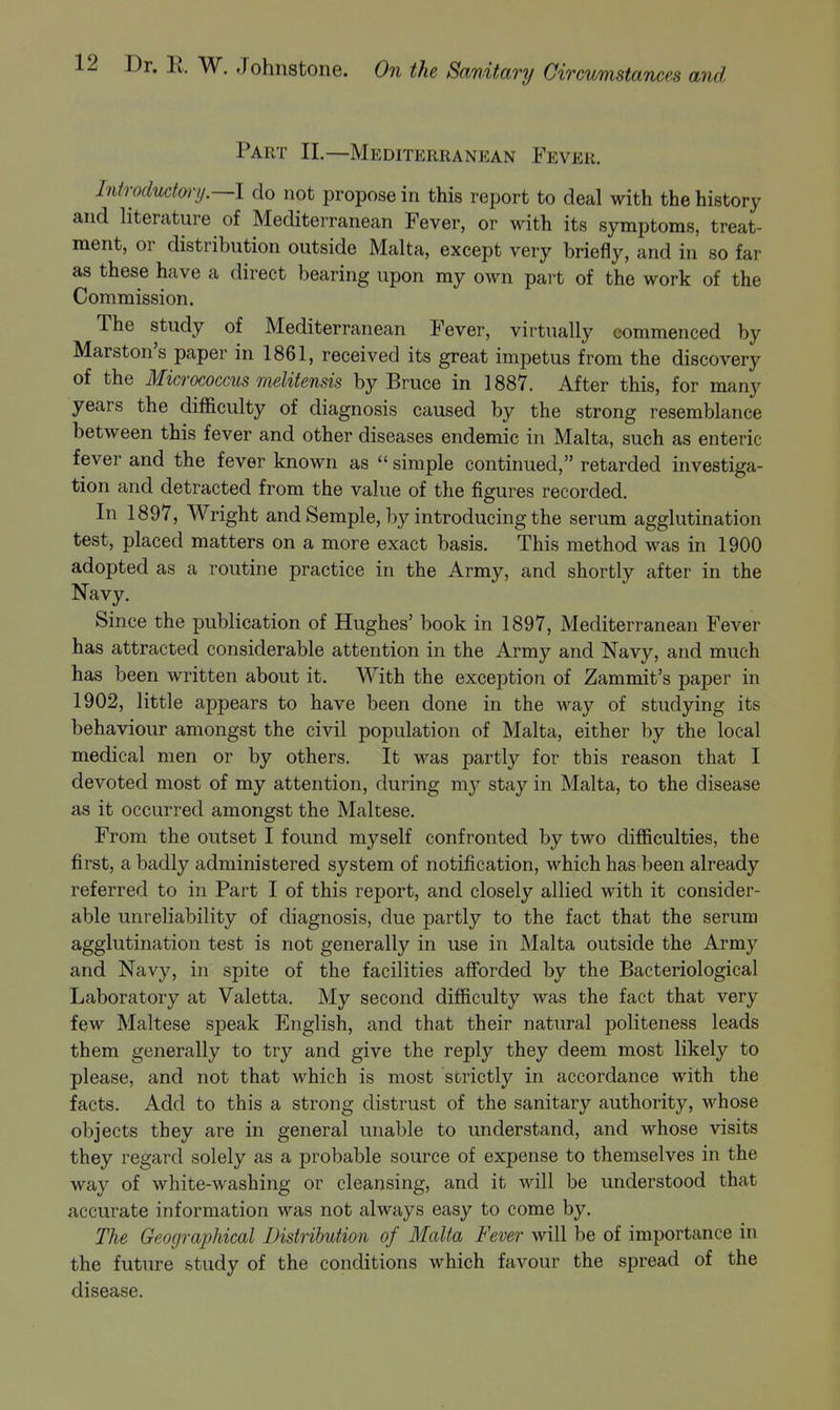 Part II.—Mediterranean Fever. Introductm-y.—l do not propose in this report to deal with the history and literature of Mediterranean Fever, or with its symptoms, treat- ment, or distribution outside Malta, except very briefly, and in so far as these have a direct bearing upon my own part of the work of the Commission. The study of Mediterranean Fever, virtually commenced by Marston's paper in 1861, received its great impetus from the discovery of the Micrococcus melitensis by Bruce in 1887. After this, for many years the difficulty of diagnosis caused by the strong resemblance between this fever and other diseases endemic in Malta, such as enteric fever and the fever known as  simple continued, retarded investiga- tion and detracted from the value of the figures recorded. In 1897, Wright and Semple, by introducing the serum agglutination test, placed matters on a more exact basis. This method was in 1900 adopted as a routine practice in the Army, and shortly after in the Navy. Since the publication of Hughes' book in 1897, Mediterranean Fever has attracted considerable attention in the Army and Navy, and much has been written about it. With the exception of Zammit's paper in 1902, little appears to have been done in the way of studying its behaviour amongst the civil population of Malta, either by the local medical men or by others. It was partly for this reason that I devoted most of my attention, during my stay in Malta, to the disease as it occurred amongst the Maltese. From the outset I found myself confronted by two difficulties, the first, a badly administered system of notification, which has been already referred to in Part I of this report, and closely allied with it consider- able unreliability of diagnosis, due partly to the fact that the serum agglutination test is not generally in use in Malta outside the Army and Navy, in spite of the facilities afforded by the Bacteriological Laboratory at Valetta. My second difficulty was the fact that very few Maltese speak English, and that their natural politeness leads them generally to try and give the reply they deem most likely to please, and not that which is most strictly in accordance with the facts. Add to this a strong distrust of the sanitary authority, whose objects they are in general unable to understand, and whose visits they regard solely as a probable source of expense to themselves in the way of white-washing or cleansing, and it will be understood that accurate information was not always easy to come by. The Geographical Distribution of Malta Fever will be of importance in the future study of the conditions which favour the spread of the disease.