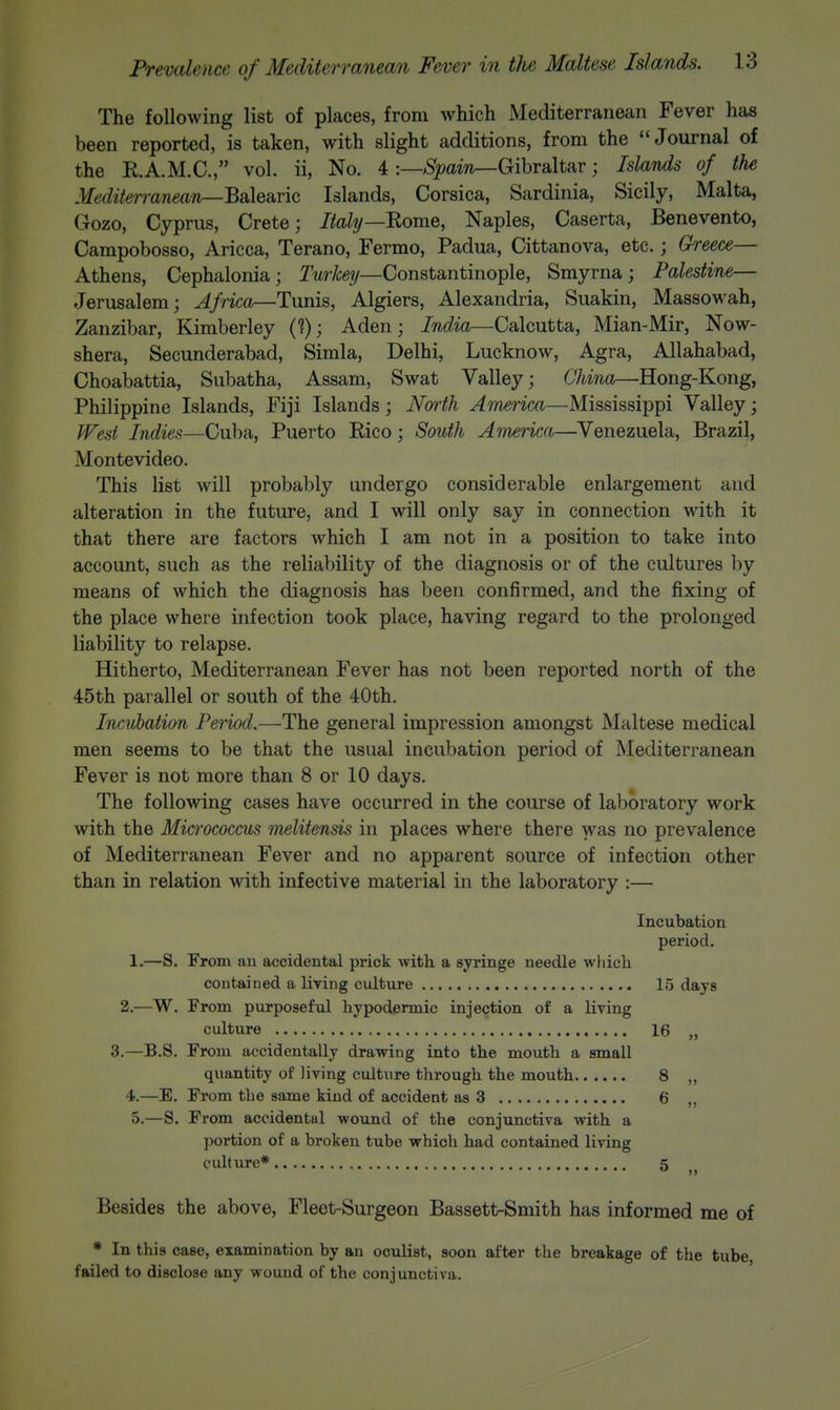 The following list of places, from which Mediterranean Fever has been reported, is taken, with slight additions, from the Journal of the K.A.M.C., vol. ii. No. 4:—»Spai«^Gibraltar; Islands of the Mediterranean—^&\Qa.Y\Q Islands, Corsica, Sardinia, Sicily, Malta, Gozo, Cyprus, Crete; Italy—Rome, Naples, Caserta, Benevento, Campobosso, Aricca, Terano, Fermo, Padua, Cittanova, etc.; Greece— Athens, Cephalonia ; Turkey—Constantinople, Smyrna; Palestine— Jerusalem; Africa—Tunis, Algiers, Alexandria, Suakin, Massowah, Zanzibar, Kimberley (?); Aden; Mm—Calcutta, Mian-Mir, Now- shera, Secunderabad, Simla, Delhi, Lucknow, Agra, Allahabad, Choabattia, Subatha, Assam, Swat Valley; China—Hong-Kong, Philippine Islands, Fiji Islands ; North America—Mississippi Valley; West Indies—Cuba, Puerto Rico ; South America—Venezuela, Brazil, Montevideo. This list will probably undergo considerable enlargement and alteration in the future, and I will only say in connection with it that there are factors which I am not in a position to take into account, such as the reliability of the diagnosis or of the cultures by means of which the diagnosis has been confirmed, and the fixing of the place where infection took place, having regard to the prolonged liability to relapse. Hitherto, Mediterranean Fever has not been reported north of the 45th parallel or south of the 40th. Incubation Period.—The general impression amongst Maltese medical men seems to be that the usual incubation period of Mediterranean Fever is not more than 8 or 10 days. The following cases have occurred in the course of laboratory work with the Micrococcus melitensis in places where there was no prevalence of Mediterranean Fever and no apparent source of infection other than in relation with infective material in the laboratory :— Incubation period. 1.—S. From an accidental prick with a syringe needle which contained a living culture 15 days 2.—W. From purposeful hypodermic injection of a living culture 16 „ 3.—B.S. From accidentally drawing into the mouth a small quantity of living culture through the mouth 8 „ 4.—E. From the same kind of accident as 3 6 ,, 5.—S. From accidental wound of the conjunctiva with a portion of a broken tube which had contained living culture* 5 Besides the above, Fleet-Surgeon Bassett-Smith has informed me of * In this case, examination by an oculist, soon after the breakage of the tube failed to disclose any wound of the conjunctiva.