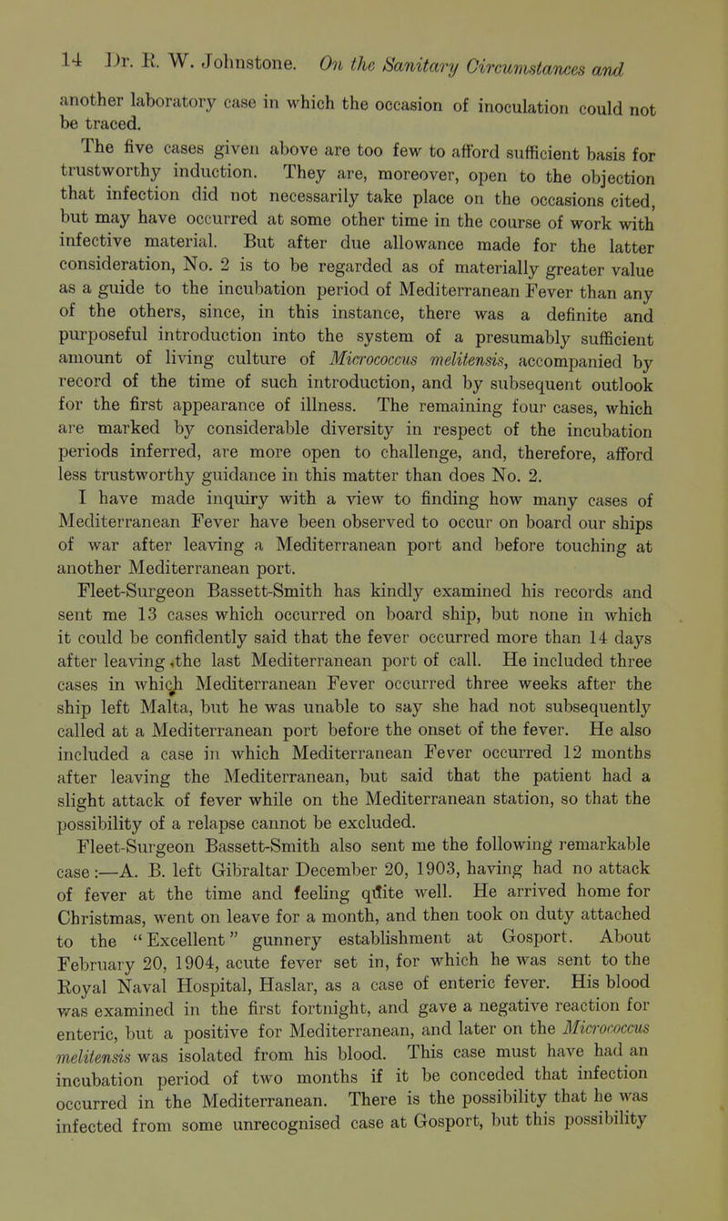 another laboratory case in which the occasion of inoculation could not be traced. The five cases given above are too few to afford sufficient basis for trustworthy induction. They are, moreover, open to the objection that infection did not necessarily take place on the occasions cited, but may have occurred at some other time in the course of work with infective material. But after due allowance made for the latter consideration, No. 2 is to be regarded as of materially greater value as a guide to the incubation period of Mediterranean Fever than any of the others, since, in this instance, there was a definite and purposeful introduction into the system of a presumably sufficient amount of living culture of Micrococcus melitensis, accompanied by record of the time of such introduction, and by subsequent outlook for the first appearance of illness. The remaining four cases, which are marked by considerable diversity in respect of the incubation periods inferred, are more open to challenge, and, therefore, afford less trustworthy guidance in this matter than does No. 2. I have made inquiry with a view to finding how many cases of Mediterranean Fever have been observed to occur on board our ships of war after leaving a Mediterranean port and before touching at another Mediterranean port. Fleet-Surgeon Bassett-Smith has kindly examined his records and sent me 13 cases which occurred on board ship, but none in which it could be confidently said that the fever occurred more than 14 days after leaving ♦the last Mediterranean port of call. He included three cases in whicji Mediterranean Fever occurred three weeks after the ship left Malta, but he was unable to say she had not subsequently called at a Mediterranean port before the onset of the fever. He also included a case in which Mediterranean Fever occurred 12 months after leaving the Mediterranean, but said that the patient had a slight attack of fever while on the Mediterranean station, so that the possibility of a relapse cannot be excluded. Fleet-Surgeon Bassett-Smith also sent me the following remarkable case:—A. B. left Gibraltar December 20, 1903, having had no attack of fever at the time and feeling qitite well. He arrived home for Christmas, went on leave for a month, and then took on duty attached to the Excellent gunnery establishment at Gosport. About February 20, 1904, acute fever set in, for which he was sent to the Royal Naval Hospital, Haslar, as a case of enteric fever. His blood v/as examined in the first fortnight, and gave a negative reaction for enteric, but a positive for Mediterranean, and later on the Micrococcus melitensis was isolated from his blood. This case must have had an incubation period of two months if it be conceded that infection occurred in the Mediterranean. There is the possibility that he was infected from some unrecognised case at Gosport, but this possibility