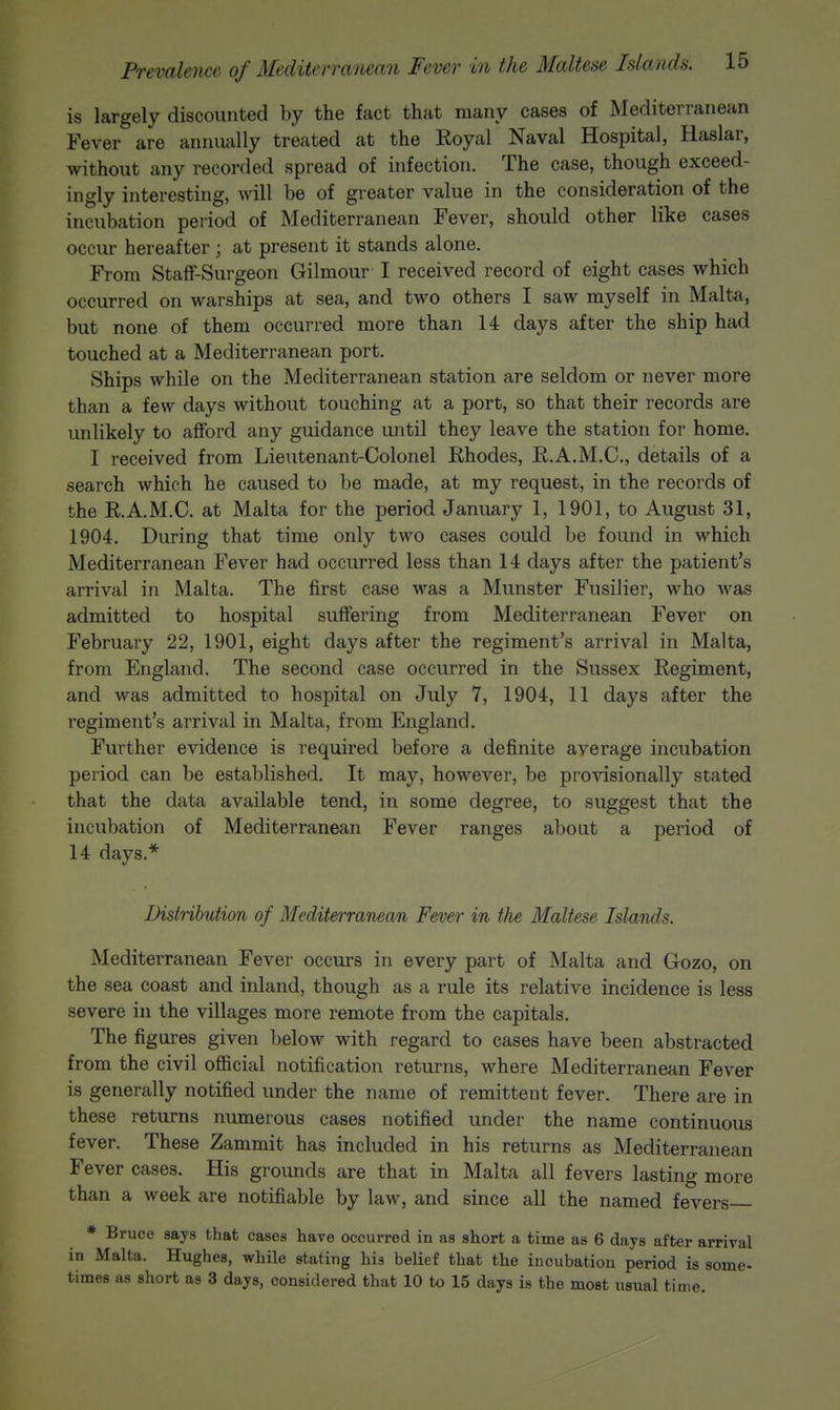 is largely discounted by the fact that many cases of Mediterranean Fever are annually treated at the Royal Naval Hospital, Haslar, without any recorded spread of infection. The case, though exceed- ingly interesting, will be of greater value in the consideration of the incubation period of Mediterranean Fever, should other like cases occur hereafter ; at present it stands alone. From Staff-Surgeon Gilmour I received record of eight cases which occurred on warships at sea, and two others I saw myself in Malta, but none of them occurred more than 14 days after the ship had touched at a Mediterranean port. Ships while on the Mediterranean station are seldom or never more than a few days without touching at a port, so that their records are unlikely to afford any guidance until they leave the station for home. I received from Lieutenant-Colonel Rhodes, R.A.M.C., details of a search which he caused to be made, at my request, in the records of the R.A.M.C. at Malta for the period January 1, 1901, to August 31, 1904. During that time only two cases could be found in which Mediterranean Fever had occurred less than 14 days after the patient's arrival in Malta. The first case was a Munster Fusilier, who was admitted to hospital suffering from Mediterranean Fever on February 22, 1901, eight days after the regiment's arrival in Malta, from England. The second case occurred in the Sussex Regiment, and was admitted to hospital on July 7, 1904, 11 days after the regiment's arrival in Malta, from England. Further evidence is required before a definite average incubation period can be established. It may, however, be provisionally stated that the data available tend, in some degree, to suggest that the incubation of Mediterranean Fever ranges about a period of 14 days,* Bistnbution of Mediterranean Fever in the Maltese Islands. Mediterranean Fever occurs in every part of Malta and Gozo, on the sea coast and inland, though as a rule its relative incidence is less severe in the villages more remote from the capitals. The figures given below with regard to cases have been abstracted from the civil official notification returns, where Mediterranean Fever is generally notified under the name of remittent fever. There are in these returns numerous cases notified under the name continuous fever. These Zammit has included in his returns as Mediterranean Fever cases. His grounds are that in Malta all fevers lasting more than a week are notifiable by law, and since all the named fevers * Bruce says that cases have occurred in as short a time as 6 days after arrival in Malta. Hughes, while stating his belief that the incubation period is some-