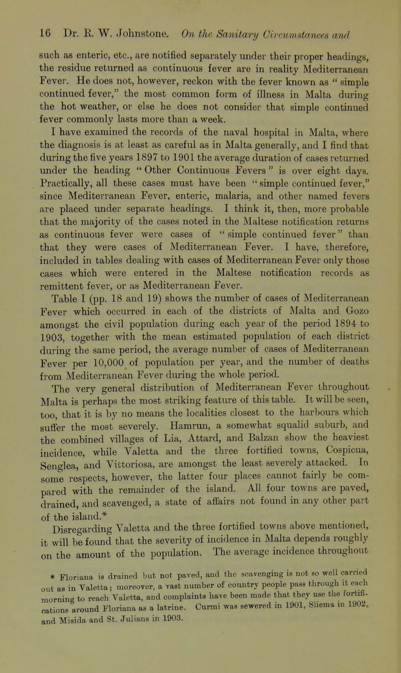 such as enteric, etc., are notified separately under their proper headings, the residue returned as continuous fever are in reality Mediterranean Fever. He does not, however, reckon with the fever known as  simple continued fever, the most common form of illness in Malta during the hot weather, or else he does not consider that simple continued fever commonly lasts more than a week. I have examined the records of the naval hospital in Malta, where the diagnosis is at least as careful as in Malta generally, and I find that during the five years 1897 to 1901 the average duration of cases returned under the heading  Other Continuous Fevers  is over eight days. Practically, all these cases must have been  simple continued fever, since Mediterranean Fever, enteric, malaria, and other named fevers are placed under separate headings. I think it, then, more probable that the majority of the cases noted in the Maltese notification returns as continuous fever were cases of  simple continued fever than that they were cases of Mediterranean Fever, I have, therefore, included in tables dealing with cases of Mediterranean Fever only those cases which were entered in the Maltese notification records as remittent fever, or as Mediterranean Fever. Table I (pp. 18 and 19) shows the number of cases of Mediterranean Fever which occurred in each of the districts of Malta and Gozo amongst the civil population during each year of the period 1894 to 1903, together with the mean estimated population of each district during the same period, the average number of cases of Mediterranean Fever per 10,000 of population per year, and the number of deaths from Mediterranean Fever during the whole period. The very general distribution of Mediterranean Fever throughout Malta is perhaps the most striking feature of this table. It will be seen, too, that it is by no means the localities closest to the harbours which suffer the most severely. Hamrun, a somewhat squalid suburb, and the combined villages of Lia, Attard, and Balzan show the heaviest incidence, while Valetta and the three fortified towns, Cospicua, Senglea, and Vittoriosa, are amongst the least severely attacked. In some respects, however, the latter four places cannot fairly be com- pared with the remainder of the island. All four towns are paved, drained, and scavenged, a state of affairs not found in any other part of the island.* Disregarding Valetta and the three fortified towns above mentioned, it will be found that the severity of incidence in Malta depends roughly the amount of the population. The average incidence throughout on * Floriana is drained but not paved, and tlie scavenging is not so well carried out as in Valetta; moreover, a vast number of country people pass through it each morning to reach Valetta, and complaints have been made that, they use the fortifi- cations around Floriana as a latrine. Curmi was sewered in 1901, Sliema in 1902, and Misida and St. Julians in 1903.