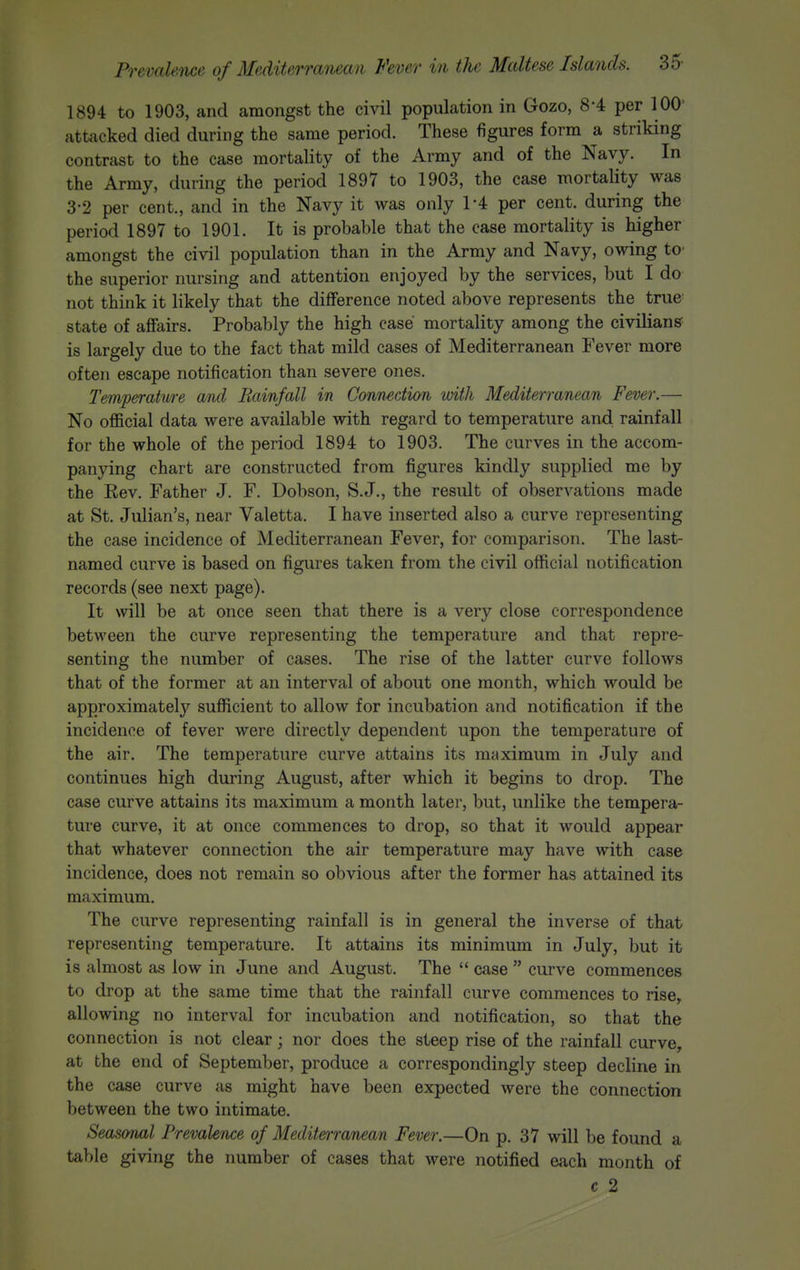 1894 to 1903, and amongst the civil population in Gozo, 8-4 per 100' attacked died during the same period. These figures form a striking contrast to the case mortality of the Army and of the Navy. In the Army, during the period 1897 to 1903, the case mortality was 3-2 per cent., and in the Navy it was only 1-4 per cent, during the period 1897 to 1901. It is probable that the case mortality is higher amongst the civil population than in the Army and Navy, owing tO' the superior nursing and attention enjoyed by the services, but I do not think it likely that the difference noted above represents the true- state of affairs. Probably the high case mortality among the civilians is largely due to the fact that mild cases of Mediterranean Fever more often escape notification than severe ones. Temperature and Rainfall in Connection mth Mediterranean Fever.— No official data were available with regard to temperature and rainfall for the whole of the period 1894 to 1903. The curves in the accom- panying chart are constructed from figures kindly supplied me by the Rev. Father J. F. Dobson, S.J., the result of observations made at St. Julian's, near Valetta. I have inserted also a curve representing the case incidence of Mediterranean Fever, for comparison. The last- named curve is based on figures taken from the civil official notification records (see next page). It will be at once seen that there is a very close correspondence between the curve representing the temperature and that repre- senting the number of cases. The rise of the latter curve follows that of the former at an interval of about one month, which would be approximately sufficient to allow for incubation and notification if the incidence of fever were directly dependent upon the temperature of the air. The temperature curve attains its maximum in July and continues high during August, after which it begins to drop. The case curve attains its maximum a month later, but, unlike Dhe tempera- ture curve, it at once commences to drop, so that it would appear that whatever connection the air temperature may have with case incidence, does not remain so obvious after the former has attained its maximum. The curve representing rainfall is in general the inverse of that representing temperature. It attains its minimum in July, but it is almost as low in June and August. The  case  curve commences to drop at the same time that the rainfall curve commences to rise, allowing no interval for incubation and notification, so that the connection is not clear; nor does the steep rise of the rainfall curve, at the end of September, produce a correspondingly steep decline in the case curve as might have been expected were the connection between the two intimate. Seasonal Prevalence of Mediterranean Fever.—On p. 37 will be found a table giving the number of cases that were notified each month of c 2