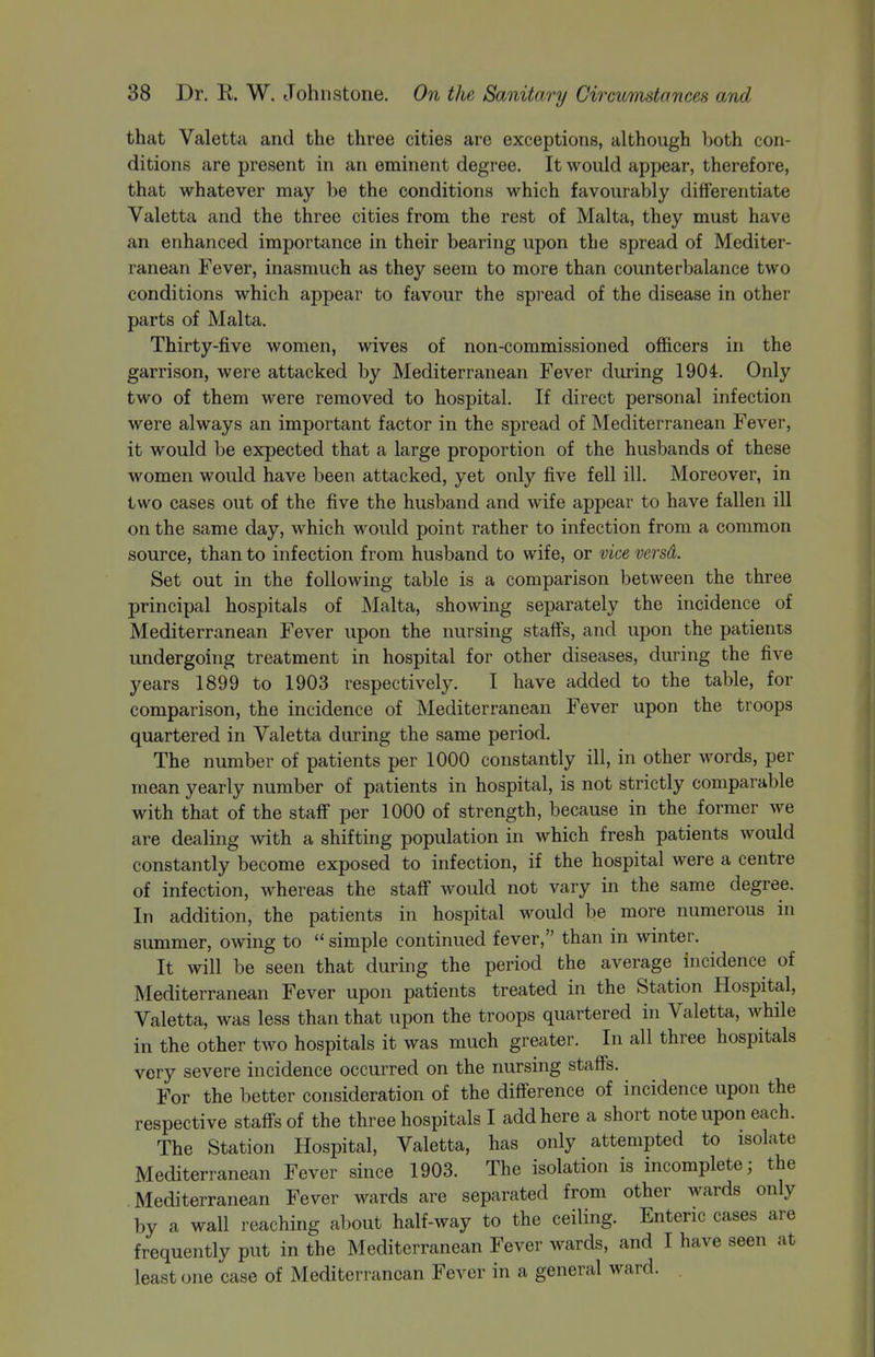 that Valetta and the three cities are exceptions, although both con- ditions are present in an eminent degree. It would appear, therefore, that whatever may be the conditions which favourably differentiate Valetta and the three cities from the rest of Malta, they must have an enhanced importance in their bearing upon the spread of Mediter- ranean Fever, inasmuch as they seem to more than counterbalance two conditions which appear to favour the spread of the disease in other parts of Malta. Thirty-five women, wives of non-commissioned officers in the garrison, were attacked by Mediterranean Fever during 1904. Only two of them were removed to hospital. If direct personal infection were always an important factor in the spread of Mediterranean Fever, it would be expected that a large proportion of the husbands of these women would have been attacked, yet only five fell ill. Moreover, in two cases out of the five the husband and wife appear to have fallen ill on the same day, which would point rather to infection from a common source, than to infection from husband to wife, or vice versd. Set out in the following table is a comparison between the three principal hospitals of Malta, showing separately the incidence of Mediterranean Fever upon the nursing staffs, and upon the patients undergoing treatment in hospital for other diseases, during the five years 1899 to 1903 respectively. I have added to the table, for comparison, the incidence of Mediterranean Fever upon the troops quartered in Valetta during the same period. The number of patients per 1000 constantly ill, in other words, per mean yearly number of patients in hospital, is not strictly comparable with that of the staff per 1000 of strength, because in the former we are dealing with a shifting population in which fresh patients would constantly become exposed to infection, if the hospital were a centre of infection, whereas the staff would not vary in the same degree. In addition, the patients in hospital would be more numerous in summer, owing to  simple continued fever, than in winter. It will be seen that during the period the average incidence of Mediterranean Fever upon patients treated in the Station Hospital, Valetta, was less than that upon the troops quartered in Valetta, while in the other two hospitals it was much greater. In all three hospitals very severe incidence occurred on the nursing staffs. For the better consideration of the difference of incidence upon the respective staffs of the three hospitals I add here a short note upon each. The Station Hospital, Valetta, has only attempted to isolate Mediterranean Fever since 1903. The isolation is incomplete; the Mediterranean Fever wards are separated from other wards only by a wall reaching about half-way to the ceiling. Enteric cases are frequently put in the Mediterranean Fever wards, and I have seen at least (me case of Mediterranean Fever in a general ward.