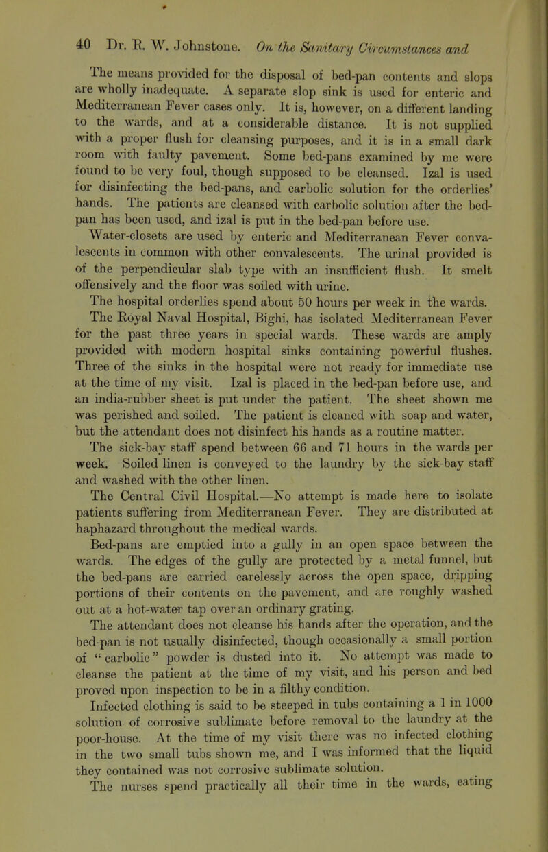 The means provided for the disposal of bed-pan contents and slops are wholly inadequate. A separate slop sink is used for enteric and Mediterranean Fever cases only. It is, however, on a different landing to the wards, and at a considerable distance. It is not supplied with a proper flush for cleansing purposes, and it is in a small dark room with faulty pavement. Some bed-pans examined by me were found to be very foul, though supposed to be cleansed. Izal is used for disinfecting the bed-pans, and carbolic solution for the orderlies' hands. The patients are cleansed with carbolic solution after the bed- pan has been used, and izal is put in the bed-pan before use. Water-closets are used by enteric and Mediterranean Fever conva- lescents in common with other convalescents. The urinal provided is of the perpendicular slab type with an insufficient flush. It smelt offensively and the floor was soiled with urine. The hospital orderlies spend about 50 hours per week in the wards. The Eoyal Naval Hospital, Bighi, has isolated Mediterranean Fever for the past three years in special wards. These wards are amply provided with modern hospital sinks containing powerful flushes. Three of the sinks in the hospital were not ready for immediate use at the time of my visit. Izal is placed in the bed-pan before use, and an india-rubber sheet is put under the patient. The sheet shown me was perished and soiled. The patient is cleaned with soap and water, but the attendant does not disinfect his hands as a routine matter. The sick-bay staff spend between 66 and 71 hours in the wards per week. Soiled linen is conveyed to the laundry by the sick-bay staff and washed with the other linen. The Central Civil Hospital.—No attempt is made here to isolate patients suffering from Mediterranean Fever. They are distributed at haphazard throughout the medical wards. Bed-pans are emptied into a gully in an open space between the wards. The edges of the gully are protected by a metal funnel, but the bed-pans are carried carelessly across the open space, dripping portions of their contents on the pavement, and are roughly washed out at a hot-water tap over an ordinary grating. The attendant does not cleanse his hands after the operation, and the bed-pan is not usually disinfected, though occasionally a small portion of  carbolic  powder is dusted into it. No attempt was made to cleanse the patient at the time of my visit, and his person and bed proved upon inspection to be in a filthy condition. Infected clothing is said to be steeped in tubs containing a 1 in 1000 solution of corrosive sublimate before removal to the laundry at the poor-house. At the time of my visit there was no infected clothing in the two small tubs shown me, and I was informed that the liquid they contained was not corrosive sublimate solution. The nurses spend practically all their time in the wards, eatnig