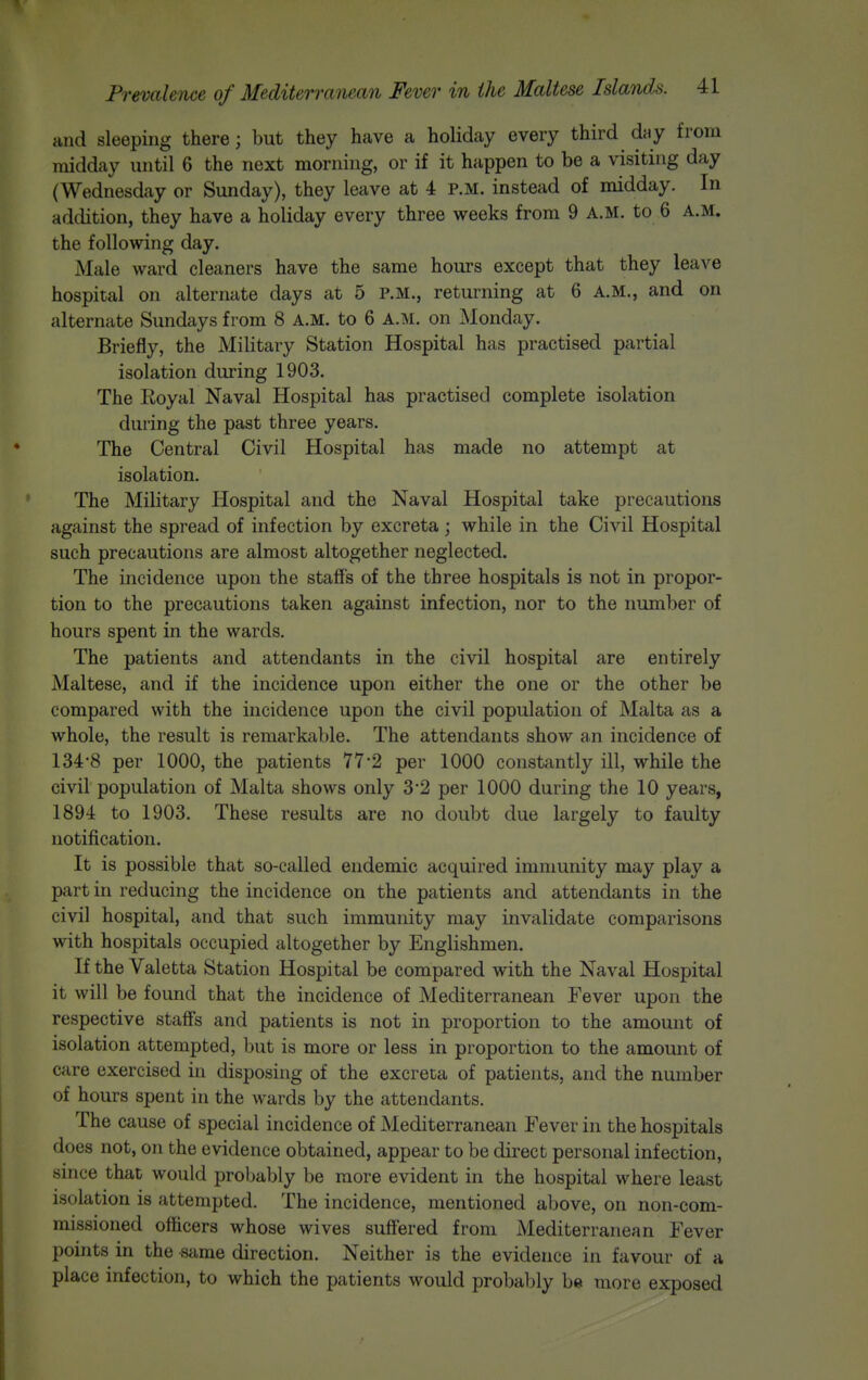 and sleeping there; but they have a holiday every third dny from midday until 6 the next morning, or if it happen to be a visiting day (Wednesday or Sunday), they leave at 4 P.M. instead of midday. In addition, they have a holiday every three weeks from 9 A.M. to 6 A.M. the following day. Male ward cleaners have the same hours except that they leave hospital on alternate days at 5 p.m., returning at 6 A.M., and on alternate Sundays from 8 A.M. to 6 A.M. on Monday. Briefly, the Military Station Hospital has practised partial isolation during 1903. The Royal Naval Hospital has practised complete isolation during the past three years. The Central Civil Hospital has made no attempt at isolation. The Military Hospital and the Naval Hospital take precautions against the spread of infection by excreta ; while in the Civil Hospital such precautions are almost altogether neglected. The incidence upon the staffs of the three hospitals is not in propor- tion to the precautions taken against infection, nor to the number of hours spent in the wards. The patients and attendants in the civil hospital are entirely Maltese, and if the incidence upon either the one or the other be compared with the incidence upon the civil population of Malta as a whole, the result is remarkable. The attendants show an incidence of 134-8 per 1000, the patients 77-2 per 1000 constantly ill, while the civil population of Malta shows only 3 2 per 1000 during the 10 years, 1894 to 1903. These results are no doubt due largely to faulty notification. It is possible that so-called endemic acquired immunity may play a part in reducing the incidence on the patients and attendants in the civil hospital, and that such immunity may invalidate comparisons with hospitals occupied altogether by Englishmen. If the Valetta Station Hospital be compared with the Naval Hospital it will be found that the incidence of Mediterranean Fever upon the respective staffs and patients is not in proportion to the amount of isolation attempted, but is more or less in proportion to the amount of care exercised in disposing of the excreta of patients, and the number of hours spent in the wards by the attendants. The cause of special incidence of Mediterranean Fever in the hospitals does not, on the evidence obtained, appear to be direct personal infection, since that would probably be more evident in the hospital where least isolation is attempted. The incidence, mentioned above, on non-com- missioned officers whose wives suffered from Mediterranean Fever points in the -same direction. Neither is the evidence in favour of a place infection, to which the patients would probably be more exposed
