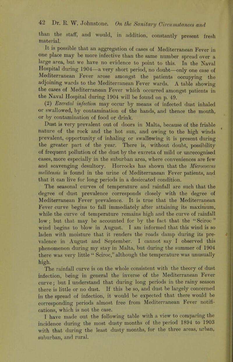 than the staff, and would, in addition, constantly present fresh matetial. It is possible that an aggregation of cases of Mediterranean Fever in one place may be more infective than the same number spread over a large ai-ea, but we have no evidence to point to this. In the Naval Hospital during 1904—a very short period, no doubt—only one case of Mediterranean Fever arose amongst the patients occupying the adjoining wards to the Mediterranean Fever wards. A table showing the cases of Mediterranean Fever which occurred amongst patients in the Naval Hospital during 1904 will be found on p. 49. (2) Excreted infection may occur by means of infected dust inhaled or swallowed, by contamination of the hands, and thence the mouth, or by contamination of food or drink. Dust is very prevalent out of doors in Malta, because of the friable nature of the rock and the hot sun, and owing to the high winds prevalent, opportunity of inhaling or swallowing it is present during the greater part of the year. There is, without doubt, possibility of frequent pollution of the dust by the excreta of mild or unrecognised cases, more especially in the suburban area, where conveniences are few and scavenging desultory. Horrocks has shown that the Micrococcus melitensis is found in the urine of Mediterranean Fever patients, and that it can live for long periods in a desiccated condition. The seasonal curves of temperature and rainfall are such that the degree of dust prevalence corresponds closely with the degree of Mediterranean Fever prevalence. It is true that the Mediterranean Fever curve begins to fall immediately after attaining its maximum, while the curve of temperature remains high and the curve of rainfall low; but that may be accounted for by the fact that the  Sciroc  wind begins to blow in August. I am informed that this wind is so laden with moisture that it renders the roads damp during its pre- valence in August and September. I cannot say I observed this phenomenon during my stay in Malta, but during the summer of 1904 there was very little  Sciroc, although the temperature was unusually high. The rainfall curve is on the whole consistent with the theory of dust infection, being in general the inverse of the Mediterranean Fever curve; but I understand that during long periods in the rainy season there is little or no dust. If this be so, and dust be largely concerned in the spread of infection, it would be expected that there would be corresponding periods almost free from Mediterranean Fever notifi- cations, which is not the case. I have made out the following table with a view to comparing the incidence during the most dusty months of the period 1894 to 1903 with that during the least dusty months, for the three areas, urban, suburban, and rural.