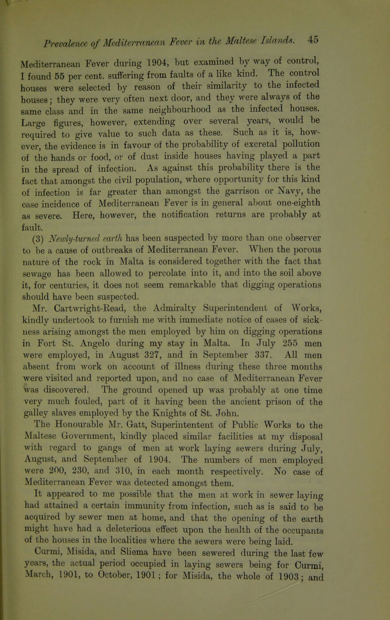 Mediterranean Fever during 1904, but examined by way of control, I found 55 per cent, suffering from faults of a like kind. The control houses were selected by reason of their similarity to the infected houses; they were very often next door, and they were always of the same class and in the same neighbourhood as the infected houses. Large figures, however, extending over several years, would be required to give value to such data as these. Such as it is, how- ever, the evidence is in favour of the probability of excretal pollution of the hands or food, or of dust inside houses having played a part in the spread of infection. As against this probability there is the fact that amongst the civil population, where opportunity for this kind of infection is far greater than amongst the garrison or Navy, the case incidence of Mediterranean Fever is in general about one-eighth as severe. Here, however, the notification returns are probably at fault. (3) Newly-turned earth has been suspected by more than one observer to be a cause of outbreaks of Mediterranean Fever. When the porous nature of the rock in Malta is considered together with the fact that sewage has been allowed to percolate into it, and into the soil above it, for centuries, it does not seem remarkable that digging operations should have been suspected. Mr. Cartwright-Read, the Admiralty Superintendent of Works, kindly undertook to furnish me with immediate notice of cases of sick- ness arising amongst the men employed by him on digging operations in Fort St. Angelo during my stay in Malta. In July 255 men were employed, in August 327, and in September 337. All men absent from work on accoimt of illness during these three months were visited and reported upon, and no case of Mediterranean Fever was discovered. The ground opened up was probably at one time very much fouled, part of it having been the ancient prison of the galley slaves employed by the Knights of St. John. The Honourable Mr, Gatt, Superintentent of Public Works to the Maltese Government, kindly placed similar facilities at my disposal with regard to gangs of men at work laying sewers during July, August, and September of 1904. The numbers of men employed were 200, 230, and 310, in each month respectively. No case of Mediterranean Fever was detected amongst them. It appeared to me possible that the men at work in sewer laying had attained a certain immunity from infection, such as is said to be acquired by sewer men at home, and that the opening of the earth might have had a deleterious effect upon the health of the occupants of the houses in the localities where the sewers were being laid. Currai, Misida, and Sliema have been sewered during the last few years, the actual period occupied in laying sewers being for Curmi, March, 1901, to October, 1901 ; for Misida, the whole of 1903; and