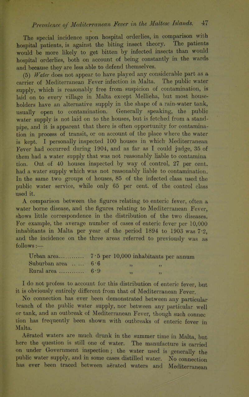 The special incidence upon hospital orderlies, in comparison with hospital patients, is against the biting insect theory. The patients would be more likely to get bitten by infected insects than would hospital orderlies, both on account of being constantly in the wards and because they are less able to defend themselves. (5) IFater does not appear to have played any considerable part as a carrier of Mediterranean Fever infection in Malta. The public water supply, which is reasonably free from suspicion of contamination, is laid on to every village in Malta except Mellieha, but most house- holders have an alternative supply in the shape of a rain-water tank, usually open to contamination. Generally speaking, the public water supply is not laid on to the houses, but is fetched from a stand- pipe, and it is apparent that there is often opportunity for contamina- tion in process of transit, or on account of the place where the water is kept. I personally inspected 100 houses in which Mediterranean Fever had occurred during 1904, and as far as I could judge, 35 of them had a water supply that was not reasonably liable to contamina tion. Out of 40 houses inspected by way of control, 27 per cent, had a water supply which was not reasonably liable to contamination. In the same two groups of houses, 85 of the infected class used the public water service, while only 65 per cent, of the control class used it. A comparison between the figures relating to enteric fever, often a water borne disease, and the figures relating to Mediterranean Fever, shows little correspondence in the distribution of the two diseases. For example, the average number of cases of enteric fever per 10,000 inhabitants in Malta per year of the period 1894 to 1903 was 7'2, and the incidence on the three areas referred to previously was as follows:— Urban area 7-5 per 10,000 inhabitants per annum Suburban area 6-6 „ ,, Rural area 6 9 „ „ I do not profess to account for this distribution of enteric fever, but it is obviously entirely difi'erent from that of Mediterranean Fever. No connection has ever been demonstrated between any particular branch of the public water supply, nor between any particular well or tank, and an outbreak of Mediterranean Fever, though such connec tion has frequently been shown with outbreaks of enteric fever in Malta. Aerated waters are much drunk in the summer time in Malta, but here the question is still one of water. The manufacture is carried on under Government inspection; the water used is generally the public water supply, and in some cases distilled water. No connection has ever been traced between aerated waters and Mediterranean