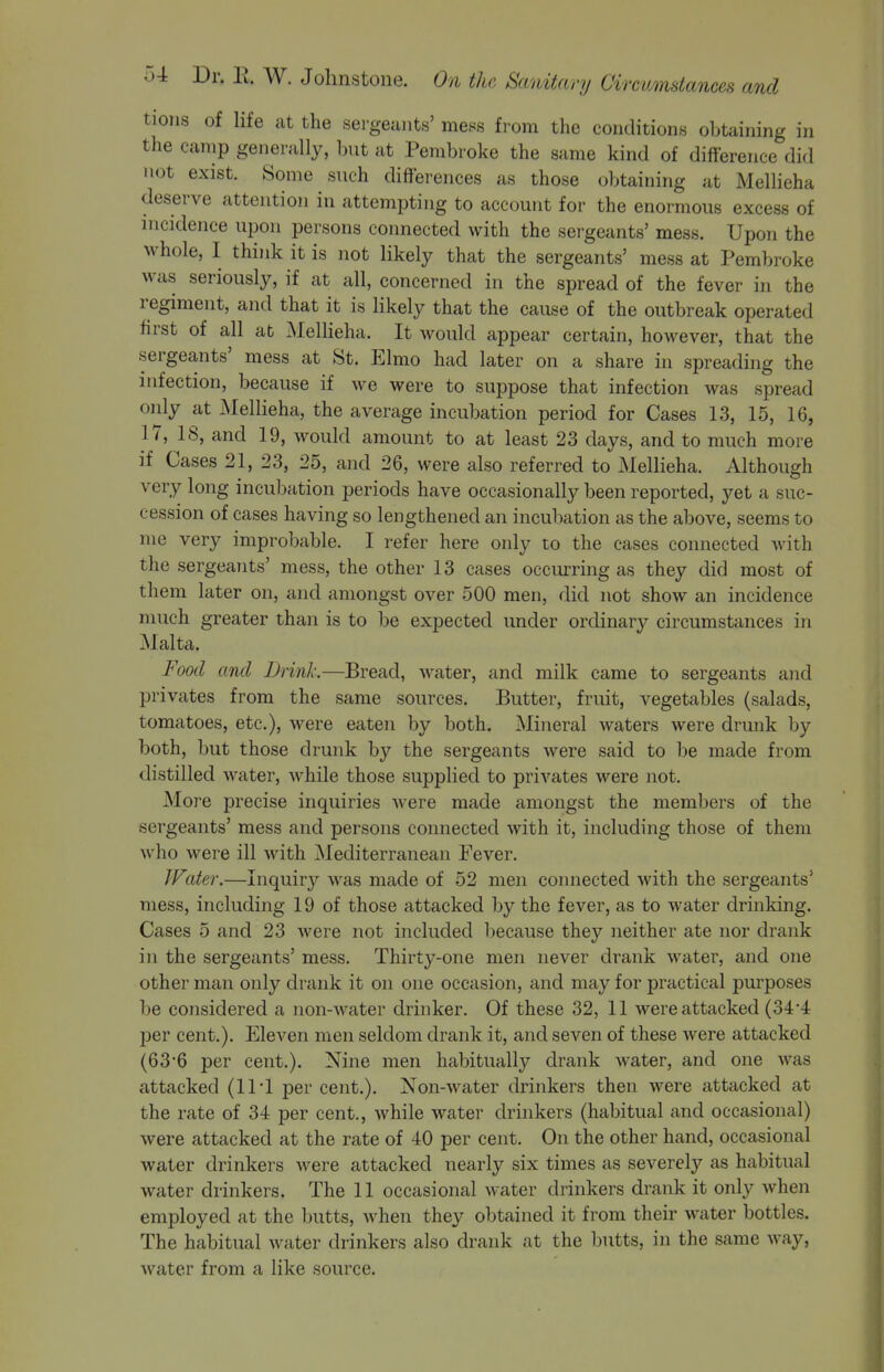 tions of life at the sei-geants' mess from the conditions obtaining in the camp generally, but at Pembroke the same kind of difference did not exist. Some such differences as those obtaining at Mellieha deserve attention in attempting to account for the enormous excess of nicidence upon persons connected with the sergeants' mess. Upon the whole, I think it is not likely that the sergeants' mess at Pembroke was seriously, if at all, concerned in the spread of the fever in the regiment, and that it is likely that the cause of the outbreak operated ffrst of all at MeUieha. It would appear certain, however, that the sergeants' mess at St. Elmo had later on a share in spreading the infection, because if we were to suppose that infection was spread only at Mellieha, the average incubation period for Cases 13, 15, 16, 17, 18, and 19, would amount to at least 23 days, and to much more if Cases 21, 23, 25, and 26, were also referred to Mellieha. Although very long incubation periods have occasionally been reported, yet a suc- cession of cases having so lengthened an incubation as the above, seems to me very improbable. I refer here only to the cases connected with the sergeants' mess, the other 13 cases occurring as they did most of them later on, and amongst over 500 men, did not show an incidence much greater than is to be expected under ordinary circumstances in Malta. Food and Drink.—Bread, water, and milk came to sergeants and privates from the same sources. Butter, fruit, vegetables (salads, tomatoes, etc.), were eaten by both. Mineral waters were drunk by both, but those drunk by the sergeants were said to be made from distilled water, Avhile those supplied to privates were not. More precise inquiries Avere made amongst the members of the sergeants' mess and persons connected with it, including those of them who were ill with Mediterranean Fever. IFiter.—Inquiry was made of 52 men connected with the sergeants' mess, including 19 of those attacked by the fever, as to water drinking. Cases 5 and 23 were not included because they neither ate nor drank in the sergeants' mess. Thirty-one men never drank water, and one other man only drank it on one occasion, and may for practical purposes be considered a non-water drinker. Of these 32, 11 were attacked (34-4 per cent.). Eleven men seldom drank it, and seven of these were attacked (63*6 per cent.). Nine men habitually drank water, and one was attacked (111 per cent.). Non-water drinkers then were attacked at the rate of 34 per cent., while water drinkers (habitual and occasional) were attacked at the rate of 40 per cent. On the other hand, occasional water drinkers Avere attacked nearly six times as severely as habitual water drinkers. The 11 occasional water drinkers drank it only when employed at the butts, when they obtained it from their water bottles. The habitual water drinkers also drank at the butts, in the same way, Avater from a like source.