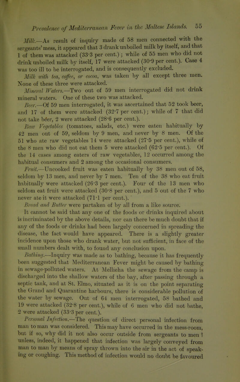 Milt—As result of inquiry made of 58 men connected with the sergeants' mess, it appeared that 3 drank unboiled milk by itself, and that 1 of them was attacked (33-3 per cent.); while of 55 men who did not drink imboiled milk by itself, 17 were attacked (30-9 per cent.). Case 4 was too ill to be interrogated, and is consequently excluded. Milk with tea, coffee, or cocoa, was taken by all except three men. None of these three were attacked. Mineral Waters—Two out of 59 men interrogated did not drink mineral waters. One of these two was attacked. ]^^f>y^—Of 59 men interrogated, it was ascertained that 52 took beer, and 17 of them were attacked (32-7 per cent.); while of 7 that did not take bder, 2 were attacked (28*6 per cent.). llaio Vegetables (tomatoes, salads, etc.) were eaten habitually by 42 men out of 59, seldom by 9 men, and never by 8 men. Of the 51 who ate raw vegetables 14 were attacked (275 per cent.), Avhile of the 8 men who did not eat them 5 were attacked (625 per cent.). Of the 14 cases among eaters of raAV vegetables, 12 occurred among the habitual consumers and 2 among the occasional consumers. J?7«7.—Uncooked fruit Avas eaten habitually by 38 men out of 58, seldom by 13 men, and never by 7 men. Ten of the 38 who eat fruit habitually were attacked (26*3 per cent.). Four of the 13 men who seldom eat fruit were attacked (30*8 per cent.), and 5 out of the 7 who never ate it were attacked (71 •! per cent.). ' Bread and Bidter were partaken of by all from a like source. It cannot be said that any one of the foods or drinks inquired about is incriminated by the above details, nor can there be much doubt that if any of the foods or drinks had been largely concerned in spreading the disease, the fact would have appeared. There is a slightly greater incidence upon those who drank water, but not sufficient, in face of the small numbers dealt with, to found any conclusion upon. Bathing.—Inquiry Was made as to bathing, because it has frequently been suggested that Mediterranean Fever might be caused by bathing in sewage-polluted waters. At Mellieha the sewage from the camp is discharged into the shallow waters of the bay, after passing through a septic tank, and at St. Elmo, situated as it is on the point separating the Grand and Quarantine harbours, there is considerable pollution of the water by sewage. Out of 64 men interrogated, 58 bathed and 19 were attacked (32-8 per cent.), while of 6 men who did not bathe, 2 were attacked (33*3 per cent.). Personal Infection.—The question of direct personal infection from mail to man was considered. This may have occurred in the mess-room, but if so, why did it not also occur outside from sergeants to men 1 unless, indeed, it happened that infection was largely conveyed from man to man by means of spray thrown into the air in the act of speak- ing or coughing. This method of infection would no doubt be favoured