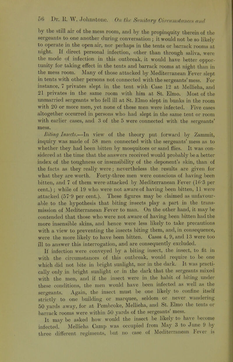 by the still air of the mess room, and by the propinquity therein of the sergeants to one another during conversation ; it would not be so likely to operate in the open air, nor perhaps in the tents or barrack rooms at night. If direct personal infection, other than through saliva, were the mode of infection in this outbreak, it would have lietter oppor- tunity for taking effect in the tents and barrack rooms at night than in the mess room. Many of those attacked by Mediterranean Fever slept in tents with other persons not connected with the sergeants' mess. For instance, 7 privates slept in the tent with Case 12 at MelHeha, and 21 privates in the same room with him at St. Elmo. Most of the unmarried sergeants who fell ill at St. Elmo slept in bunks in the room with 20 or more men, yet none of these men Avere infected. Five cases altogether occurred in persons who had slept in the same tent or room with earlier cases, and 3 of the 5 were connected with the sergeants' mess. Biting Insects.—In view of the theory put forward by Zamniit, inquiry was made of 58 men connected with the sergeants' mess as to whether they had been bitten by mosquitoes or sand flies. It was con- sidered at the time that the answers received would probably be a better index of the toughness or insensibility of the deponent's skin, than of the facts as they really were; nevertheless the results are given for what they are worth. Forty-three men were conscious of having been bitten, and 7 of them -were attacked by Mediterranean Fever (16*3 per cent.) ; while of 19 who w'ere not aware of having been bitten, 11 were attacked (57-9 per cent.). These figures may be claimed as unfavour- able to the hypothesis that biting insects play a part in the trans- mission of Mediterranean Fever to man. On the other hand, it may be contended that those who were not aAvare of having been bitten had the more insensible skins, and hence were less likely to take precautions with a view to preventing the insects biting them, and, in consequence, were the more likely to have been bitten. Cases 4, 9, and 13 were too ill to answer this interrogation, and are consequently excluded. If infection were conveyed by a biting insect, the insect, to fit in with the circumstances of this outljreak, would require to be one which did not bite in bright sunlight, nor in the dark. It was practi- cally only in bright sunlight or in the dark that the sergeants mixed with the men, and if the insect were in the habit of biting under these conditions, the men would have been infected as well as the sergeants. Again, the insect must be one likely to confine itself strictly to one building or marquee, seldom or never wandering 50 yards aAvay, for at Pembroke, MelUeha, and St. Elmo the tents or barrack rooms were within 50 yards of the sergeants' mess. It may be asked how would the insect be likely to have l)ecome infected. Mellieha Camp was occupied from JNlay 3 to June 9 b}- three different regiments, l)ut no case of Mediterranean Fever is