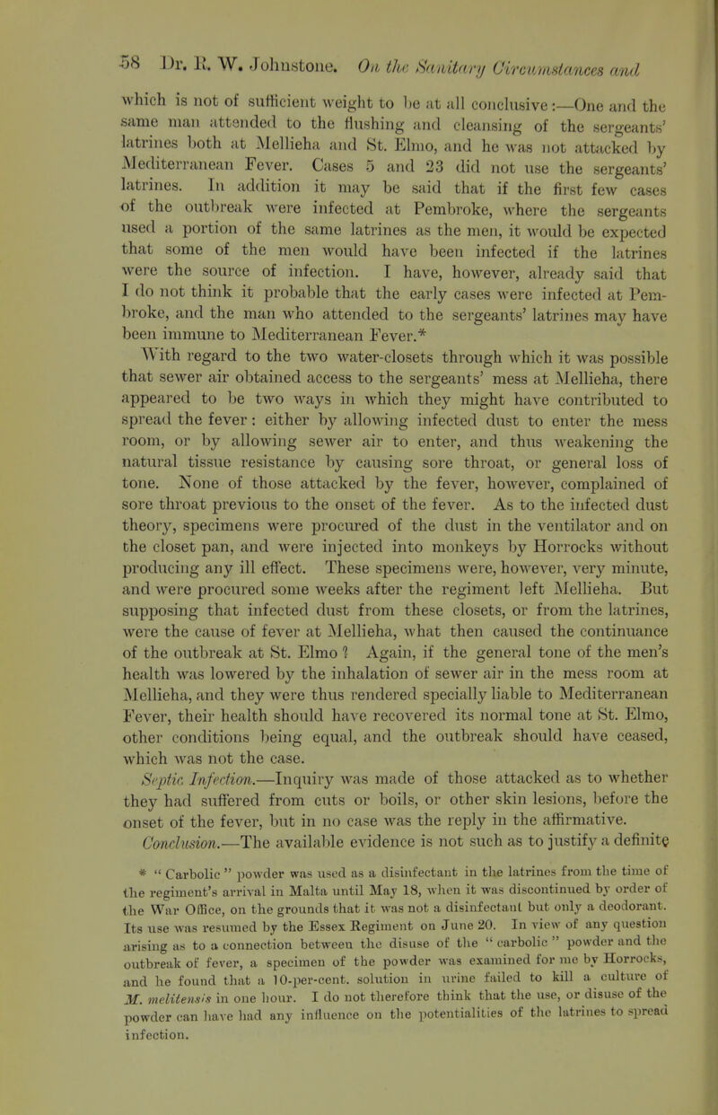 which is not of sufficient weight to Ije at all conchisive:—One and the same man attended to the flushing and cleansing of the sergeants' latrines hoth at Mellieha and St. Elmo, and he Avas not attacked l)y Mediterranean Fever. Cases 5 and 23 did not use the sergeants' latrines. In addition it may be said that if the first few cases of the outlireak were infected at Pembroke, where the sergeants used a portion of the same latrines as the men, it would be expected that some of the men would have been infected if the latrines were the source of infection. I have, however, already said that I do not think it probable that the early cases were infected at Pem- broke, and the man who attended to the sergeants' latrines may have been immune to Mediterranean Fever.* With regard to the two water-closets through which it was possible that sewer air obtained access to the sergeants' mess at Mellieha, there appeared to be two ways in which they might have contributed to spread the fever: either by allowing infected dust to enter the mess room, or by allowing sewer air to enter, and thus weakening the natural tissue resistance by causing sore throat, or general loss of tone. None of those attacked by the fever, hoAvever, complained of sore throat previous to the onset of the fever. As to the infected dust theory, specimens were procured of the dust in the ventilator and on the closet pan, and were injected into monkeys by Horrocks without producing any ill effect. These specimens were, however, very minute, and were procured some weeks after the regiment left Mellieha. But supposing that infected dust from these closets, or from the latrines, were the cause of fever at Mellieha, what then caused the continuance of the outbreak at St. Elmo 1 Again, if the general tone of the men's health was lowered by the inhalation of sewer air in the mess room at Mellieha, and they were thus rendered specially liable to Mediterranean Fever, their health should have recovered its normal tone at St. Elmo, other conditions being equal, and the outbreak should have ceased, which was not the case. S('2)tie. Infection.—Inquiry was made of those attacked as to whether they had suffered from cuts or boils, or other skin lesions, before the onset of the fever, but in no case was the reply in the affirmative. Conclusion.—The available evidence is not such as to justify a definite *  Carbolic  powder was used as a disinfectant in the latrines from the time of the regiment's arrival in Malta until Maj 18, when it was discontinued bj order of the War O03ce, on the grounds that it was not a disinfectant but only a deodorant. Its use was resumed by the Essex Regiment on June 20. In view of any question arising as to a connection between the disuse of the  carbolic  powder and tlic outbreak of fever, a specimen of the powder was examined for me by Horrocks, and he found that a lO-per-cent. solution in urine failed to kill a culture of M. melUensIs in one hour. I do not tlierefore think that the use, or disuse of the powder can liave liad any influence on the potentialities of the latrines to spread infection.