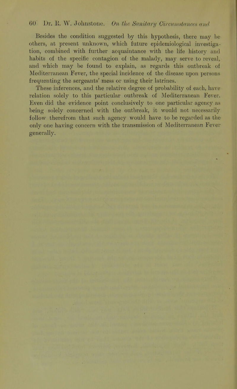 Besides the condition suggested by this hypothesis, there may he others, at present unknown, which future epidemiological investiga- tion, combined with further acquaintance with the life history and habits of the specific contagion of the malady, may serve to re-s'eal, and which may be found to explain, as regards this outbreak of Mediterranean Fever, the special incidence of the disease upon persons frequenting the sergeants' mess or using their latrines. These inferences, and the relative degree of probabilit}^ of each, have relation solely to this particular outbreak of iNIediterranean Fever. Even did the evidence point conclusively to one particular agency as being solely concerned with the outl)reak, it would not necessarily follow therefrom that such agency would have to be regarded as the only one having concern with the transmission of Mediterranean Fe^■e^ generally. /