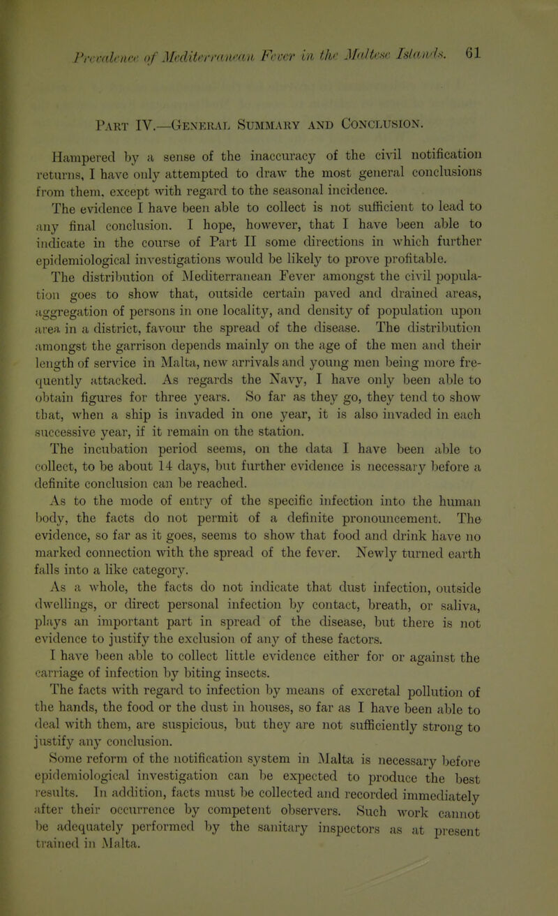 Part IV.—General Summary and Conclusion. Hampered by a sense of the inaccuracy of the civil notification returns, I have only attempted to draw the most general conclusions from them, except with regard to the seasonal incidence. The evidence I have been able to collect is not sufficient to lead to any final conclusion. I hope, however, that I have been able to indicate in the course of Part II some directions in which further epidemiological investigations would be likely to prove profitable. The distribution of Mediterranean Fever amongst the civil popula- tion goes to show that, outside certain paved and drained areas, aggregation of persons in one locality, and density of population ujDon area in a district, favour the spread of the disease. The distribution amongst the garrison depends mainly on the age of the men and their length of service in Malta, new arrivals and young men being more fre- quently attacked. As regards the Navy, I have only been able to obtain figures for three years. So far as they go, they tend to show that, when a ship is invaded in one year, it is also invaded in each successive year, if it remain on the station. The incubation period seems, on the data I have been able to collect, to be about 14 days, but further evidence is necessary before a definite conclusion can be reached. As to the mode of entry of the specific infection into the human I)ody, the facts do not permit of a definite pronouncement. The evidence, so far as it goes, seems to show that food and drink have no marked connection with the spread of the fever. Newly turned earth falls into a like category. As a whole, the facts do not indicate that dust infection, outside dwellings, or direct personal infection by contact, breath, or saliva, plays an important part in spread of the disease, but there is not evidence to justify the exclusion of any of these factors. I have been able to collect little evidence either for or against the carriage of infection by biting insects. The facts with regard to infection by means of excretal pollution of the hands, the food or the dust in houses, so far as I have been able to deal with them, are suspicious, but they are not sufficiently strong to justify any conclusion. Some reform of the notification system in Malta is necessary before epidemiological investigation can be expected to produce the best l esults. In addition, facts must be collected and recorded immediately after their occurrence by competent observers. Such work cainiot be adequately performed by the sanitary inspectors as at present trained in Malta.
