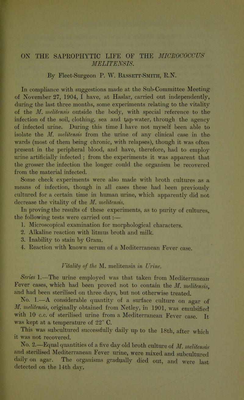 ON THE SAPROPHYTIC LIFE OF THE MICllOCOCCUS' BIELITEN8IS. By Fleet-Surgeon P. W. Bassett-Smith, R.N. In compliance with suggestions made at the Sub-Committee Meeting of November 27, 1904, I have, at Haslar, carried out independently, during the last three months, some experiments relating to the vitality of the M. meUtensis outside the body, with special reference to the- infection of the soil, clothing, sea and tap-water, through the agency of infected urine. During this time I have not myself been able to isolate the M. melitensis from the urine of any clinical case in the wards (most of them being chronic, with relapses), though it was often present in the peripheral blood, and have, therefore, had to employ urine artificially infected ; from the experiments it was apparent that the grosser the infection the longer could the organism be recovered from the material infected. Some check experiments were also made with broth cultures as a means of infection, though in all cases these had been previously cultured for a certain time in human urine, which apparently did not decrease the vitality of the M. meUtensis. In proving the results of these experiments, as to purity of cultures,, the following tests were carried out:— 1. Microscopical examination for morphological characters. 2. Alkaline reaction with litmus broth and milk. 3. Inability to stain by Gram. 4. Reaction -\nth knoAvn serum of a Mediterranean Fever case. Vitality of the M. melitensis in Urine. Senes 1.—The urine employed was that taken from Mediterranean Fever cases, which had been proved not to contain the M. melitensis^. and had been sterilised on three days, but not otherwise treated. No. 1.—A considerable quantity of a surface culture on agar of M. melitensis, originally obtained from Netley, in 1901, was emulsified with 10 c.c. of sterilised urine from a Mediterranean Fever case. It was kept at a temperature of 22° C. This was subcultured successfully daily up to the 18th, after which it was not recovered. No. 2.—Equal quantities of a five day old broth culture of M. melitensis- and sterilised Mediterranean Fever urine, were mixed and subcultured daily on agar. The organisms gradually died out, and M'ere last detected on the 14th day.