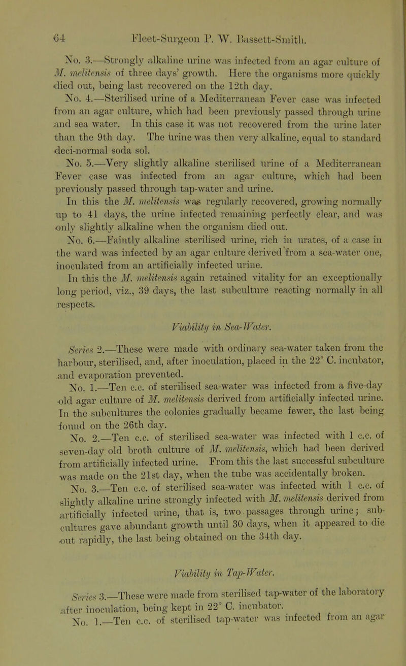 04 Fleet-Surgeon P. W. IJassett-Siuitli. No. 3.—Strongly alkaline urine was infected from an agar culture of M. melitcnsis of three days' growth. Here the orgain'sms more quickly ■died out, being last recovered on the 12th day. No. 4.—Sterilised urine of a Mediterranean Fever case was infected from an agar culture, which had been previously passed through urine and sea water. In this case it was not recovered from the urine later than the 9th day. The iirine was then very alkaline, equal to standard •deci-normal soda sol. No. 5.—Very slightly alkaline sterilised urine of a iSIediterranean i'ever case was infected from an agar culture, which had been previously passed through tap-water and urine. In this the M. iuelitensis wa^ regularly recovered, growing normally up to 41 days, the urine infected remaining perfectly clear, and Avas only slightly alkaline when the organism died out. No. 6.—Faintly alkaline sterilised urine, rich in urates, of a case in the ward was infected by an agar culture derived from a sea-water one, inoculated from an artificially infected urine. In this the M. melitensis again retained vitality for an exceptionally long period, viz., 39 days, the last subculture reacting normally in all respects. Viahilitij in Sea-JFater. Seriea 2.—These were made with ordinary sea-water taken from the harboiu, sterilised, and, after inoculation, placed in the 22° C. incubator, and evaporation prevented. Xo. 1. Ten c.c. of sterilised sea-water was infected from a five-day old agar culture of M. melitensis derived from artificially infected urine. In the subcultures the colonies gradually became fewer, the last being found on the 26th day. ]^o. 2. Ten c.c. of sterilised sea-water was infected with 1 c.c. of seven-day old broth culture of M. melitensis, which had been derived from artificially infected urine. From this the last successful subculture was made on the 21st day, when the tube was accidentally broken. ;j^o. 3. Ten c.c. of sterilised sea-water Avas infected with 1 c.c. of sliohtly alkaline urine strongly infected with 31. melitensis derived from artificially infected urine, that is, two passages through urine; sub- cultures gave abundant growth until 30 days, when it appeared to die <mt rapidly, the last being obtained on the 3-tth clay. Viability in Tap-JVater. gf,yic^ 3._These were made from sterilised tap-water of the laboratory .•ifter inoculation, being kept in 22° C. incubator. ]^o. 1.—Ten c.c. of sterilised tap-water was mfected from an agar