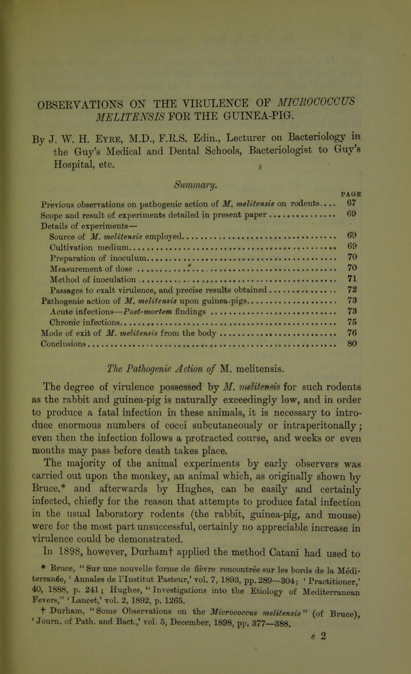 OBSERVATIONS ON THE VIRULENCE OF MICROCOCCUS MELITENSIS FOR THE GUINEA-PIG. By J. W. H. Eyre, M.D., F.R.S. Edin., Lecturer on Bacteriology in the Guy's Medical and Dental Schools, Bacteriologist to Guy's Hospital, etc. i Summary, PAGB Previous observations on pathogenic action of M. melitensis on rodents.... 67 Scope and result of experiments detailed in present paper 69 Details of experiments— Soui'ce of M. melitensis employed 69 Cultivation medium 69 Preparation of inoculum 70 Measurement of dose .*.. 70 Method of inoculation , 71 Passages to exalt virulence, and precise results obtained 72 Pathogenic action of M. melitensis upon guinea-pigs 73 Acute infections—Post-mortem findings 73 Chronic infections 75 Mode of exit of M. melitensis from the body 76 Conclusions 80 The Pathogenic. Action of M. melitensis. The degree of virulence possessed by M. melitensis for such rodents as the rabbit and guinea-pig is naturally exceedingly low, and in order to produce a fatal infection in these animals, it is necessary to intro- duce enormous numbers of cocci subcutaneously or intraperitonally; even then the infection follows a protracted course, and weeks or even months may pass before death takes place. The majority of the animal experiments by early observers was carried out upon the monkey, an animal which, as originally shown by Bruce,* and afterwards by Hughes, can be easily and certainly infected, chiefly for the reason that attempts to produce fatal infection in the usual laboratory rodents (the rabbit, guinea-pig, and mouse) were for the most part unsuccessful, certainly no appreciable increase in virulence could be demonstrated. In 1898, however, Durhamf applied the method Catani had used to * Bruce,  Sur une nouvelle forme de fifevre rencontree sur les bords de la Medi- terran^e, ' Annales de I'lnstitut Pasteur,' vol. 7, 1893, pp.289—304; ' Practitioner, 40, 1888, p. 241; Hughes,  Investigations into the Etiology of Mediterranean Fevers, ' Lancet,' vol. 2, 1892, p. 1265. t Durham, Some Observations on the Micrococcus melitensis (of Bruce), ' Journ. of Path, and Bact.,' vol. 5, December, 1898, pp. 377—388. e 2