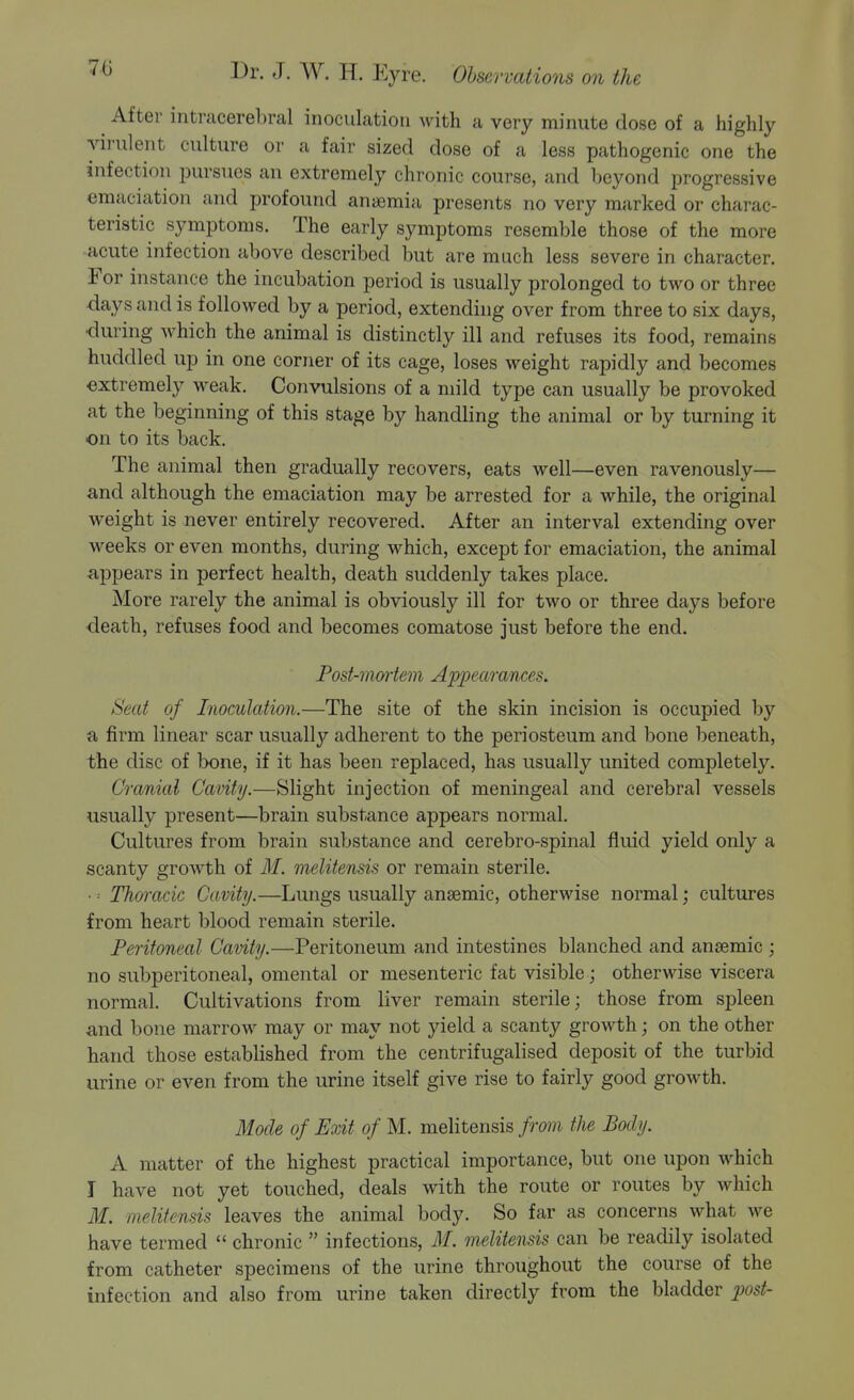 70 After intracerel)ral inoculation with a very minute dose of a highly virulent culture or a fair sized dose of a less pathogenic one the infection pursues an extremely chronic course, and lieyond progressive emaciation and profound anaemia presents no very marked or charac- teristic symptoms. The early symptoms resemble those of the more acute infection above described but are much less severe in character. For instance the incubation period is usually prolonged to two or three days and is followed by a period, extending over from three to six days, •during which the animal is distinctly ill and refuses its food, remains huddled up in one corner of its cage, loses weight rapidly and becomes extremely weak. Convulsions of a mild type can usually be provoked at the beginning of this stage by handling the animal or by turning it on to its back. The animal then gradually recovers, eats well—even ravenously— and although the emaciation may be arrested for a while, the original weight is never entirely recovered. After an interval extending over weeks or even months, during which, except for emaciation, the animal appears in perfect health, death suddenly takes place. More rarely the animal is obviously ill for two or three days before death, refuses food and becomes comatose just before the end. Fost-mwtem Appearances. Seat of Inoculation.—The site of the skin incision is occupied by a firm linear scar usuallj?' adherent to the periosteum and bone beneath, the disc of lx)ne, if it has been replaced, has usually united completely. Cranial Cavity.—Slight injection of meningeal and cerebral vessels usually present—brain substance appears normal. Cultures from brain substance and cerebro-spinal fluid yield only a scanty growth of M. melitensis or remain sterile. • = Thoracic Cavity.—Lungs usually anaemic, otherwise normal; cultures from heart blood remain sterile. Peritoneal Cavity.—Peritoneum and intestines blanched and anaemic ; no subperitoneal, omental or mesenteric fab visible; otherwise viscera normal. Cultivations from liver remain sterile; those from spleen and bone marrow may or may not yield a scanty growth; on the other hand those established from the centrifugalised deposit of the turbid urine or even from the urine itself give rise to fairly good growth. Mode of Exit of M. melitensis from the Body. A matter of the highest practical importance, but one upon which I have not yet touched, deals with the route or routes by which M. melitensis leaves the animal body. So far as concerns what we have termed  chronic  infections, M. melitensis can be readily isolated from catheter specimens of the urine throughout the course of the infection and also from urine taken directly from the bladder post-