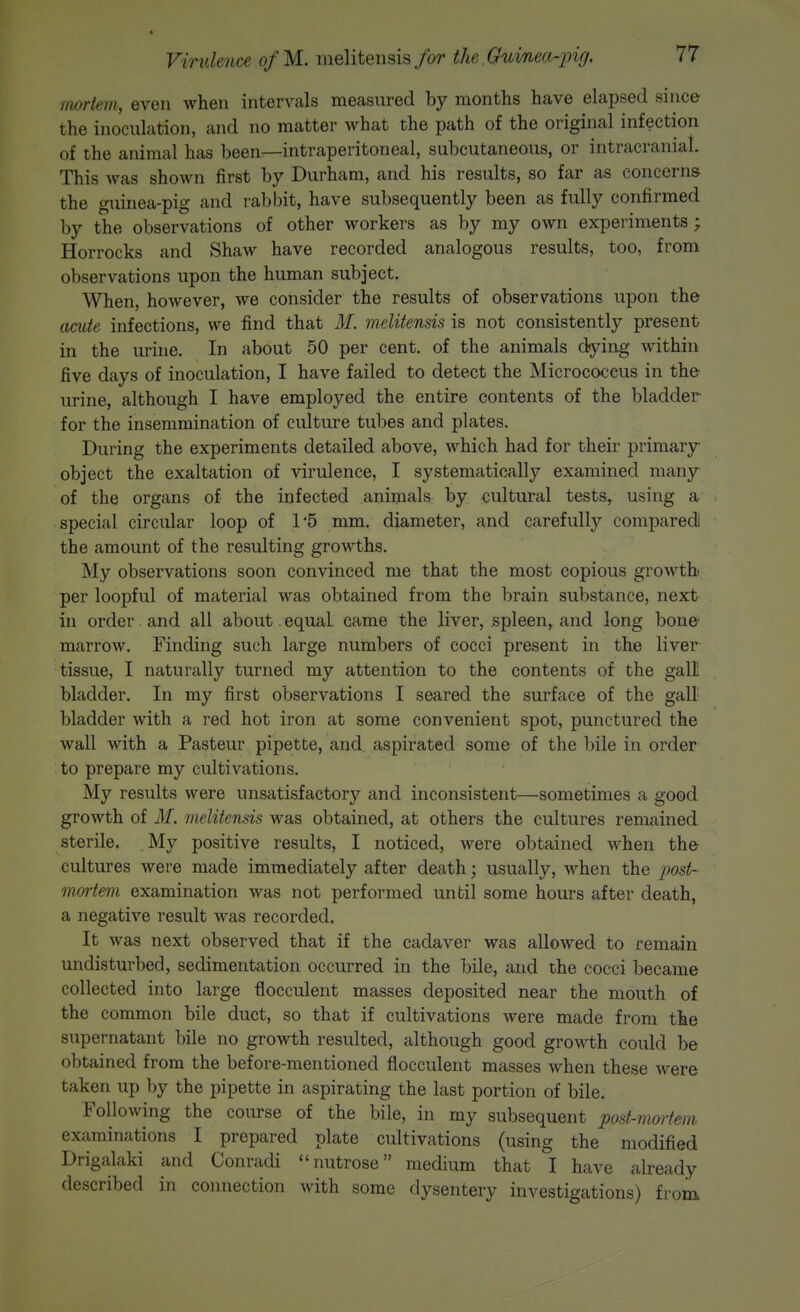 rmrtem, even when intervals measured by months have elapsed since the inoculation, and no matter what the path of the original infection of the animal has been—intraperitoneal, subcutaneous, or intracraniaL This was shown first by Durham, and his results, so far as concerns the guinea-pig and rabbit, have subsequently been as fully confirmed by the observations of other workers as by my own experiments ; Horrocks and Shaw have recorded analogous results, too, from observations upon the human subject. When, however, we consider the results of observations upon the acute infections, we find that M. melitensis is not consistently present in the urine. In about 50 per cent, of the animals dying within five days of inoculation, I have failed to detect the Micrococcus in the urine, although I have employed the entire contents of the bladder for the insemmination of culture tubes and plates. During the experiments detailed above, which had for their primary object the exaltation of virulence, I systematically examined many of the organs of the infected animals by cultural tests, using a special circular loop of 15 mm. diameter, and carefully comparedl the amount of the resulting growths. My observations soon convinced me that the most copious growth per loopful of material was obtained from the brain substance, next in order and all about equal came the liver, spleen, and long bone marrow. Finding such large numbers of cocci present in the liver tissue, I naturally turned my attention to the contents of the gall: bladder. In my first observations I seared the surface of the gal! bladder with a red hot iron at some convenient spot, punctured the wall with a Pasteur pipette, and. aspirated some of the bile in order to prepare my cultivations. My results were unsatisfactory and inconsistent—sometimes a good growth of M. melitensis was obtained, at others the cultures remained sterile. My positive results, I noticed, were obtained when the cultures were made immediately after death; usually, when the j^ost- morfem examination was not performed until some hours after death, a negative result was recorded. It was next observed that if the cadaver was allowed to remain undisturbed, sedimentation occurred in the bile, and the cocci became collected into large flocculent masses deposited near the mouth of the common bile duct, so that if cultivations were made from the supernatant bile no growth resulted, although good growth could be obtained from the before-mentioned flocculent masses when these were taken up by the pipette in aspirating the last portion of bile. Following the course of the bile, in my subsequent post-mortem examinations I prepared plate cultivations (using the modified Drigalaki and Conradi nutrose medium that I have already described in connection with some dysentery investigations) from.