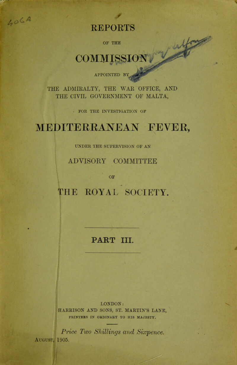 OF THE COMMISSION 5/ V  APPOINTED BY THE ADMIEALTY, THE WAE OFFICE, AND THE CIVIL GOVERNMENT OF MALTA, > FOR THE INVESTIGATION OF MEDITERRANEAN FEVER, UNDER THE SUPERVISION OF AN ADVISOEY COMMITTEE \ THE EOYAL SOCIETY. PART III. LONDON: HARRISON AND SONS, ST. MARTIN'S LANE, PRINTEBS IN OBDINAET TO HIS MAJESTY. Price Two Shillings and Sixpence. August, 1905.