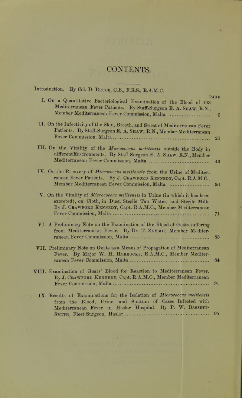 CONTENTS. Introduction. By Col. D. Befce, C.B., F.R.S., R.A.M.C. p I. On a Quantitative Bacteriological Examination of the Blood of 103 Mediterranean Fever Patients. By Staff-Surgeon E. A. Shaw, R.N., Member Mediterranean Fever Commission, Malta II. On the Infectivity of the Skin, Breath, and Sweat of Mediterranean Fever Patients. By Staff-Surgeon E. A. Shavt, R.N., Member Mediterranean Fever Commission, Malta III. On the Vitality of the Micrococcus melitensis outside the Body in differentEnvironments. By Staff-Surgeon E, A. Shaw, R.N., Member Mediterranean Fever Commission, Malta 43 IV. On the Recovery of Micrococcus melitensis from the Urine of Mediter- ranean Fever Patients. By J. Ceawfokd Kennedy, Capt. R.A.M.C, Member Mediterranean Fever Commission, Malta 56 V. On the Vitality of Micrococcus melitensis in Urine (in which it has been excreted), on Cloth, in Dust, Sterile Tap Water, and Sterile Milk. By J. Ceawfobd Kennedy, Capt. R.A.M.C, Member Mediterranean Fever Commission, Malta 71 VI. A Preliminary Note on the Examination of the Blood of Coats suffering from Mediterranean Fever. By Dr. T. Zammit, Member Mediter- ranean Fever Commission, Malta 83 VII. Preliminary Note on Coats as a Means of Propagation of Mediterranean Fever. By Major W. H. Hobeocks, R.A.M.C, Member Mediter- ranean Fever Commission, Malta 84 VIII. Examination of Coats' Blood for Reaction to Mediterranean Fever. By J. Ceawfoed Kennedy, Capt. R.A.M.C, Member Mediterranean Fever Commission, Malta 91 ^ IX. Results of Examinations for the Isolation of Micrococcus melitensis from the Blood, Urine, and Sputum of Cases Infected with Mediterranean Fever in Haslar Hospital. By P. W. Bassett- Smith, Fleet-Surgeon, Haslar 95