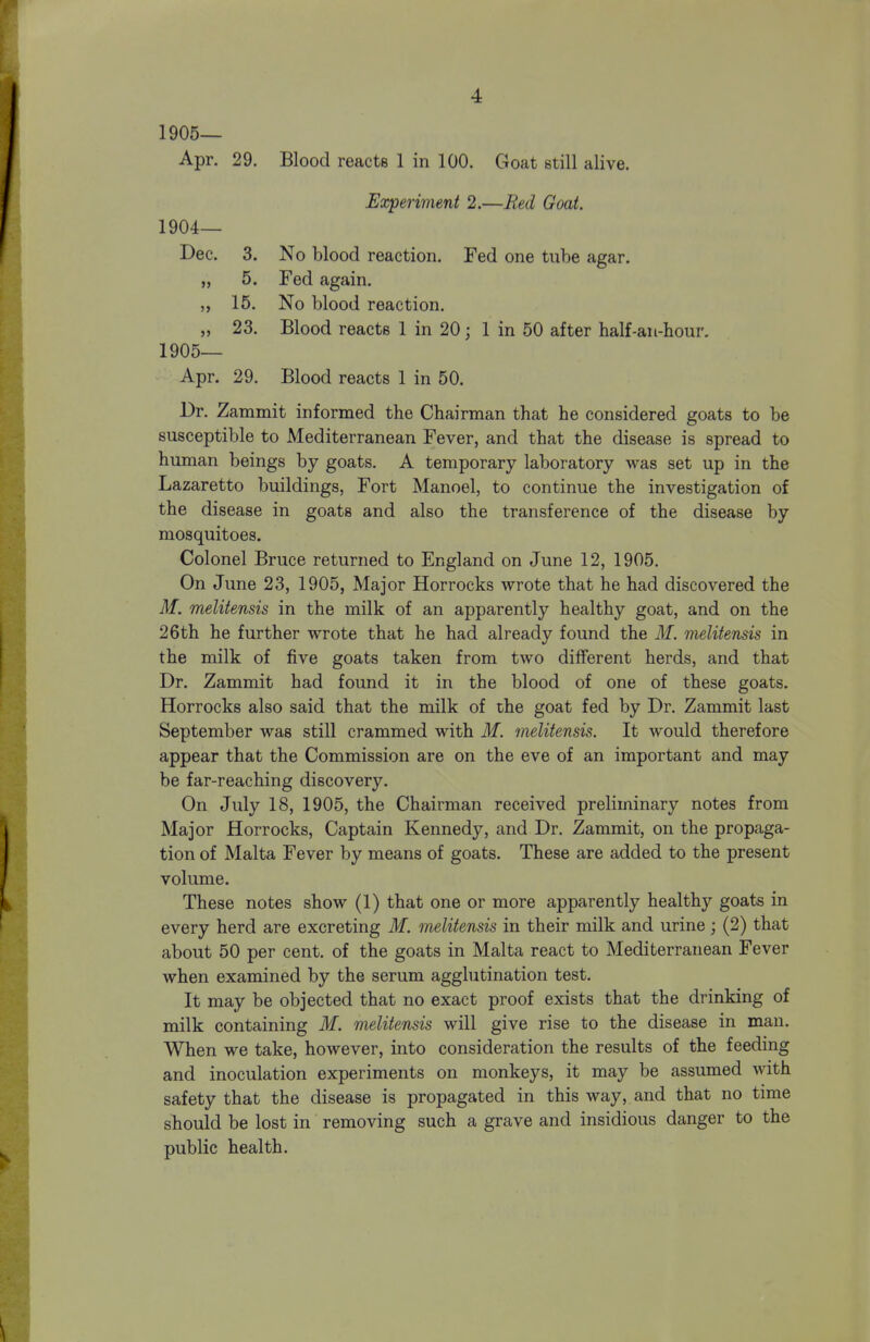 1905— Apr. 29. Blood reacts 1 in 100. Goat still alive. Experimeni 2.—Bed Goat. 1904— Dec. 3. No blood reaction. Fed one tube agar. „ 5. Fed again. „ 15. No blood reaction. „ 23. Blood reacts 1 in 20; 1 in 50 after half-au-hour, 1905— Apr. 29. Blood reacts 1 in 50. Dr. Zammit informed the Chairman that he considered goats to be susceptible to Mediterranean Fever, and that the disease is spread to human beings by goats. A temporary laboratory was set up in the Lazaretto buildings, Fort Manoel, to continue the investigation of the disease in goats and also the transference of the disease by mosquitoes. Colonel Bruce returned to England on June 12, 1905. On June 23, 1905, Major Horrocks wrote that he had discovered the M. melitensis in the milk of an apparently healthy goat, and on the 26th he further wrote that he had already found the M. melitensis in the milk of five goats taken from two different herds, and that Dr. Zammit had found it in the blood of one of these goats. Horrocks also said that the milk of the goat fed by Dr. Zammit last September was still crammed with M. melitensis. It would therefore appear that the Commission are on the eve of an important and may be far-reaching discovery. On July 18, 1905, the Chairman received preliminary notes from Major Horrocks, Captain Kennedy, and Dr. Zammit, on the propaga- tion of Malta Fever by means of goats. These are added to the present volume. These notes show (1) that one or more apparently healthy goats in every herd are excreting M. melitensis in their milk and urine ; (2) that about 50 per cent, of the goats in Malta react to Mediterranean Fever when examined by the serum agglutination test. It may be objected that no exact proof exists that the drinking of milk containing M. melitensis will give rise to the disease in man. When we take, however, into consideration the results of the feeding and inoculation experiments on monkeys, it may be assumed with safety that the disease is propagated in this way, and that no time should be lost in removing such a grave and insidious danger to the public health.